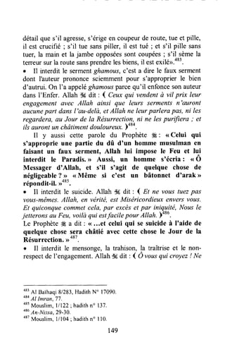 détail que s'il agresse,s'érige en coupeurde route, tue et pille,
il est crucifié ; s'il tue sanspiller, il est tué ; et s'il pille sans
tuer, la main et lajambe opposéessont coupées; s'il sèmela
terreursurla route sansprendrelesbiens,il estexilé>.483.
. 11interdit le sermentghamous,e'esta dire le faux serment
dont I'auteur prononce sciemmentpour s'approprier le bien
d'autrui.On I'a appeléghamousparcequ'il enfoncesonauteur
dansl'Enfer. Allah $6 dit : I Ceuxqui vendentà vil prix leur
engagementavec Allah ainsi que leurs serments n'auront
&ucunepart dansl'au-delà,etAllah ne leurparlera pas, ni les
regardera, eHJour de la Résurrection,ni ne lespurifiera ; et
ili auront un châtimentdouloureu*.boro.
Il y aussi cette parole du Prophète 4É: <<Celui qui
s'approprie une partie du dû d'un homme musulman en
faisant un faux serment, Allah lui impose le Feu et lui
interdit le Paradis.>> Aussi, un homme s'écria : 't.Ô
Messager d'Allaho et s'il s'agit de quelque chose de
négligeable?,>><<Même si coest un bâtonnet d'arak >>
répondit-il. >ra85.
o Il interdit le suicide. Allah $6 dit : I Et ne vous tuezpas
vous-mêmes.Allah, en véritë, estMiséricordieux enversvous.
Et quiconquecommetcela,par excèset par iniqyité, Nousle
jetteronsnu Feu,voitùqui estfacile pour Allah. )oou.
Le Prophète# a dit: (...et celui qui se suicideà I'aide de
quelque chose sera châtié avec cette chose le Jour de la
Résurrection.,,
o*t.
I Il interdit le mensonge,la trahison, la traîtrise et le non-
respectde I'engagement.Allah ffi dit : I Ô vottsqui croyez! Ne
483
Al BaThaqi8/283,HadithN' 17090.
484
Al Imran,77.
085
Mouslim,l/122 ; hadithn" 137.
o'u
An-Nissa,29-30.
a87
Mouslim,l/104 ; hadithno I10,
149
 