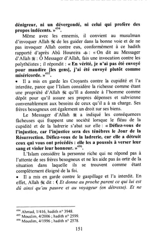 dénigreur, ni un 9évergondé, ni celui qui profère des
proposindécents.D*'*.
Même aves les ennemis, il convient au musulman
d'invoquer Allah $* de les guider dansla bonne voie et de ne
pas invoquer Allah contre eux, conformément à ce hadith
rapporté d'après Abû Houreira *& : < On dit au Messager
d'Allah Ë : Ô Messagerd'Allah, fais une invocationcontreles
polythéistes; il répondit: <<Bn vérité, je n'ai pas été envoyé
pour maudire {les gensl, j'ai êté envoyé plutôt comme
miséricorde.,ront.
I Il a mis en garde les Croyants contre la cupidité et l'a
interdite,parceque l'Islam considèrela richessecolrlmeétant
une propriété d'Allah $Cqu'Il a donnéeà I'homme conune
dépôt pour qu'il assure ses propres dépenseset subvienne
convenablementaux besoinsde ceux qu'il a à sa charge.Ses
frèresbesogneuxont égalementun droit sursesbiens.
Le Messager d'Allah * a indiqué les conséquences
fâcheusesqui frappent une société lorsque le fléau de la
cupidité et de la ladrerie s'abat sur elle : <<Défiez-vous de
I'injusticeo car I'injustice sera des ténèbres le Jour de la
Résurrection. Défiez-vousde la ladrerieocar elle a détruit
ceux qui vous ont précédés: elle les a poussésà verser leur
sanget violer leur honneur. ,ronu.
L'Islam considèrela personneriche qui ne répond pas à
I'attentede sesfrèresbesogneuxet ne lesaidepasàsortir de la
situation dans laquelle ils se trouvent corrlme étant
complètementéloignéde la foi.
o Il a mis en garde contre le gaspillageet l'a interdit. En
effet, Allah S6dit : 4 nt donneau proche parent ce qui lui est
dû ainsi qu'au pauvre et au voyngeur (en dëtresse).Et ne
ono
Ahmad,l1416,hadithn" 3948.
ae5
Mouslim, 412006;hadithn" 2599.
ae6
Mouslim.411996: hadithn" 2578.
151
 