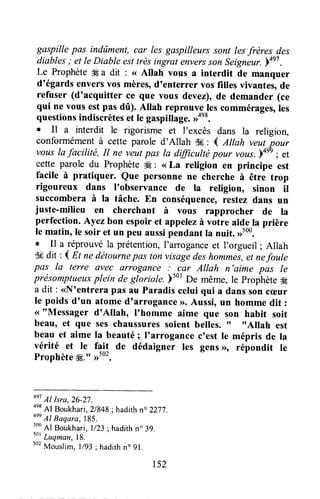 gaspille pas indûment,car lesgaspilleurs sont lesfrères des
diables ; et le Diable esttrès ingrat enversson seigneur. YaeT.
Le Prophète# a dit : <<Allah vous a interdit de manquer
d'égards enversvos mères,d'enterrer vos filles vivantes,de
refuser (d'acquitter ce que vous devez),de demander (ce
qui ne vous estpas dû). Altah reprouvgJescommérages,les
questionsindiscrèteset Ie gaspitlage.,ron8.
. Il a interdit le rigorisme et l'excès dans la religion,
conformément à cette parole d'Allah gH: I euan veut pour
vous la facilité, il ne veutpas la dfficulté pour vous.)on9; ,t
cette parole du Prophète# : <<La religion en principe est
facile à pratiquer. Que personne ne cherche à être trop
rigoureux dans I'observance de la religion, sinon il
succombera à Ia tâche. En conséquence,restez dans un
juste-milieu en cherchant à vous rapprocher de la
perfection.Ayez bon espoiret appelezà votre aide la prière
le matin, le soir et un peu aussipendant la nuit. ,rtoo.
I Il a réprouvé la prétention,I'arroganceet I'orgueil ; Allah
ffi dit : d n ne détournep{ts ton visagedeshom*"i, et nefoule
pas la terre ûvec arrogûnce: car Allah n'aime pas le
présomptueuxplein de gloriole. bs0tDe même, le prophètegf
a dit : <<N'entrerapas au Paradis celui qui a dans soncæur
le poids d'un atome d'arrogance >r.Aussi, utt homme dit :
<<"Messager d'Allah, I'homme aime que son habit soit
beau, et que ses chaussuressoient belles. rf ttAllah est
beau et aime Ia beauté; I'arrogance c'est le mépris de la
vérité et le fait de dédaigner les gens>>,répondit te
Prophète#." ,1502.
4e7
Al Isra,26-27.
4es
Al Boukhari, 21848;hadith no 2277.
4ee
Al Baqara,lB5.
soo
Al Boukhari,l/23 ; hadithn" 39.
t"
Luqman,18.
502
Mouslim, l/93 ; hadithno91.
152
 