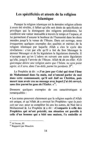 Les spécificitéset atoutsde la religion
Islamique
Puisquela religion islamiqueestla dernièrereligion céleste
à avoir étérévélée,il fallait qu'elle soit dotéede spécificitéset
privilèges qui la distinguent des religions précédentes,lui
confèrentunevaleur immuableà traversle tempset I'espace,et
lui permettentd'assurerle bonheurde I'humanitédanslesdeux
mondesjusqu'à la venuede I'Heure. Dans cet ouwage,nous
évoqueronsquelquesexemplesdes qualités et mérites de la
religion islamique par laquelle Allah a clos le cycle des
révélations: c'est par elle qu'Il a fait de Son Messagerle
dernierMessageret de Salégislationla législationéternelle.I1
n'acceptepas qu'on L'adore en suivantune autre législation
qu'elle,jusqu'àl'arrivéede l'Heure.Allah S6dit en effet:4 nt
quiconquedésireune religion autre que l'Islam, ne serapoint
agrée,et il sera,dansl'au-delà,parmi lesperdarrls.)al.
Le Prophèteffi dit : <<J'en jure par Celui qui tient l'âme
de Muhammad dans Sa main, nul n'entend parler de moi
dans cette communauté,qu'il soit Juif ou Chrétien, puis
meurt sansavoir cru au messageavec.lequelj'ai étéenvoyé,
sansêtre parmi lesgensde I'Enfer. D*'.
Donnons quelques exemples de ces caructéristiques si
remarquables:
r Les textesprouventclairementque la religion auprèsd'Allah
est unique,et qu'Allah & a envoyéles Prophètes-que la paix
soitsur eu)c-pour secompléterlesuns les autres,de Noé s,Hà
Muhammad #. Le Prophète4Ea dit : <Comparée à celle des
Prophètes qui m'ont précédé, ma situation est pareille à
celle dnun homme qui a bâti une maison, loa embellie et
o'Al
Imran,85
ot
Rapportépar Mouslim.
L4
 