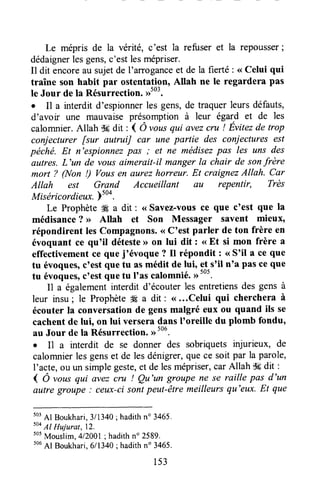 Le mépris de la vérité, c'est la refuser et la repousser;
dédaignerlesgens,c'estlesmépriser.
Il dit encoreau sujetde I'amoganceet de la fierté : <<Celui qui
traîne son habit par ostentation, Allah ne le regardera pas
le Jour de la Résunection. ,rto3.
r Il a interdit d'espionnerles gens,de traquerleurs défauts,
d'avoir une mauvaise présomption à leur égald et de les
calomnier.Allah $#dit : { Ô vousqui avezcru ! Evitezde trop
conjecturer fsur autruiJ car une partie des coniectures est
péché. Et n'espionnezpas ; et ne médisezpas les uns des
autres.L'un de vous aimerait-il manger la chair de sonfrère
mort ? Q{on !) Vousen aurezhorreur. Et craignezAllah. Car
Allah est Grand Accueillant au repentir, Très
Miséricordieux.)too.
Le Prophète# a dit : <<Savez-vousce que c'est que la
médisance? >> Allah et Son Messager savent mieux,
répondirent lesCompagnons.<<C'est parler de ton frère en
évoquant ce qu'il détesteD on lui dit : <<Et si mon frère a
effectivementce que joévoque? Il répondit : <<S'il a ce que
tu évoques,c'est quetu asmédit de lui, et_s'iln'a pas ce que
tu évoques,c'estquetu loascalomnié.
Il a égalementinterdit d'écouterles entretiensdes gens à
leur insu; le Prophète# a dit: <(...Celuiqui chercheraà
écouter la conversationde gensmalgré eux ou quand ils se
cachentde lui, on lui versera dans I'oreille du plomb fondu,
au Jour de la Résurrection.,r'ot.
I I1 a interdit de se donner des sobriquets injurieux, de
calomnierlesgenset de lesdénigrer,quece soit par la parole,
I'acte,ou un simplegeste,et de lesmépriser,carAllah Sgdit :
( Ô ,ous qui avezcru ! Qu'un groupe ne se raille pas d'un
autre groupe : ceux-cisontpeut-êtremeilleursqu'eux.Et que
503
Al Boukhari,3/1340; hadithn" 3465.
504
Al Hujurat,l?.
505
Mouslim,4/2001; hadithno2589.
506
Al Boukhari,6/1340; hadithn" 3465.
1s3
 