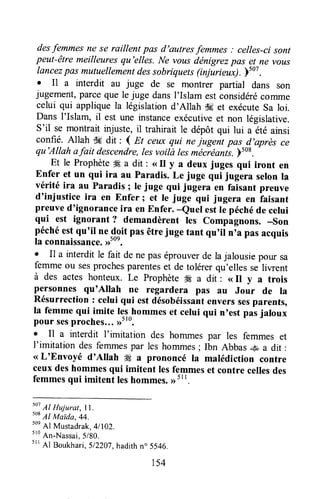 desfemmesne se raillent pas d'autresfemmes ; celles-cisont
peut-être meilleuresqu'elles. Ne vousdénigrezpas et ne vous
lancezpas mutuellementdessobriquets(injurieux). Ftot.
o Il ù interdit au juge de se montrer partial dans son
jugement,parceque le j,.rgedansl'Islam estconsidérécomme
celui qui appliquela législationd'Allah d6 et exécuteSa loi.
Dans I'Islam, i[ est une instanceexécutiveet non législative.
S'il se montrait injuste, il trahirait le dépôt qui lui a été ainsi
confié. Allah -,k dit : I m ceux qui nejugent pas d,après ce
qu'Allah afait descendre,lesvoilà lesmécréants.F508.
-
Et le Prophèteffi a dit : <<II y a deux juges qui iront en
Enfer et un qui ira au Paradis. Le juge qui jugera selonla
vérité ira au Paradis ; Ie juge qui jugera en faisant preuve
d'injustice ira en Enfer; et le juge qui jugera en laisant
preuved'ignorflnceira en Enfer. -euel estle péchéde celui
qui est ignorant ? demandèrent les compagnons. -son
péchéestqu'il ne-4pitpasêtrejuge tant qu'il n'a pasacquis
la connaisiance.rrsoe.
. Il a interdit le fait de ne paséprouverde la jalousie pour sa
femmeou sesprochesparenteset de tolérerqu'ellesse liwent
à des actes honteux. Le Prophète fÆa dit : ( Il y a trois
personnes qu'Allah ne regardera pas au Jour de la
Résurrection : celui qui est désobéissantenverssesparents,
la femme qui imite les hommeset celui qui n'est pasjaloux
pour sesproches...,rt'0.
o Il a interdit I'imitation des hommes par les femmes et
l'imitationdesfemmespar leshommes;Ibn Abbass a dit:
<<L'Envoyé d'Allah # a prononcé la malédiction contre
ceuxdeshommesqui imitent lesfemmeset contre cellesdes
femmesqui imitent leshommes.,rttt.
soi
Al Hujurat, | | .
so*
Al Maida.44.
soe
Al Mustadrak.41102.
sro
An-Nassai.5/bo.
srr
Al Boukhari,5l2Z07,hadithno 5546.
r54
 