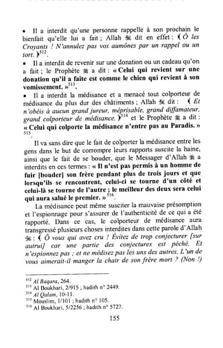 . Il a interdit qu'une personnerappelle à son procltui" le
bienfait qu'elle lui a fart ; Allah dF;dit en effet ' ( Ô les
Croyants ! N'annulez pas vos aumônespar un rappel ou un
tori.ystz.
. Il a interdit de revenirsur unedonationou un cadeauqu'on
a fait ; le Prophète tÈ a dit : <<Celui qui revient sur une
donation qu'il a faite est comme le chien qui revient à son
vomissement',r5t3.
. Il a interdit la médisanceet a menacétout co$orteur de
médisancedu plus dur des châtiments; Allah $t dit : I nt
n'obëis à aucun grandiureur, méprisable,grand dffimateur,
grand colporteri dr médisance.bt
ro et le ProphèteÆ a dit :
< Celui qui colporte la médisancententre pas au Paradis' >>
51 5 .
Il va sansdire quele fait de colporterla médisanceentreles
gensdans le but de corrompreteursrapportssuscitela haine,
ainsi que le fait de se bouder,que le Messagerd'Allah Ë a
interditsen cestermes: <<Il n'est pas permis à un homme de
fuir [bouderl son frère pendant plus de trois jours et que
Iorsqu'ils se rencontrent, celui-ci se tourne d'un côté et
celui-Iàsetourne de I'autre ; le meilleur desdeux seracelui
qui aura saluéle Premier.rr5lu.
Lamédisancepeutmêmesusciterla mauvaiseprésomption
et I'espionnagepour s'assurerde l'authenticitéde ce qui a été
rapporté. Dans ce cas, le colporteur de médisance aura
tràt sgresséplusieurschosesinterditesdanscetteparoled'Allah
$is: q O ,iut qui avez cru ! Évitez de trop coniecturer fsur
autruiJ car in" partie des caniectures est pëché. Et
n'espionnezpas; et ne médisezpas lesunsdesautres'L'un de
vous aimerait-il manger la chair de sonfrère mort ? (Non !)
512
Al Baqara,264.
5r3Al Boukhari,21915;hadithn" 2449'
5t4Al Qalam,l o-1I .
s'5Mouslim,1/101; hadithno 105.
s16
Af Boukhari,512256;hadithno5727.
155
 