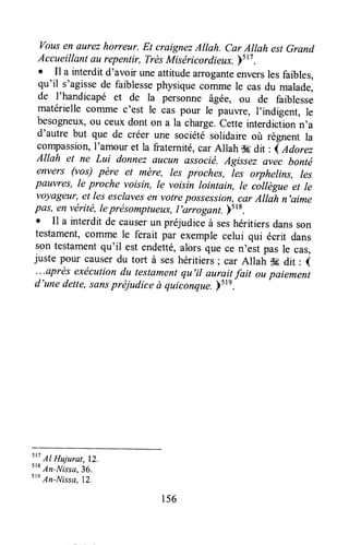 vousen eurezhorreur. Et craignezAllah. car Allah estGrand
Accueillant au repentir, TrèsMiséricordieux.)517.
o Il a interdit d'avoir uneattitudearroganteenversles faibles,
qu'il s'agissede faiblessephysiquecoïrunele casdu malade,
de I'handicapé et de la personne âgée, ou de faiblesse
matériellecornme c'est le cas pour le pauwe, I'indigent, le
besogneux,ou ceux dont on a la charge.cette interdictionn'a
d'autre but que de créer une société solidaire où règnent la
compassion,I'amour et la fraternité,car Allah s6 dit , { Adoræ
Allah et ne Lui donnez eucun associé.Agissez avelcbonté
envers (vos) père et mère, Iesproches, Ies orphelins, les
pauvres, le proche voisin, Ie voisin lointsin, te càttègue et Ie
voyageur,et les esclavesen votrepossession,car Attah n'aime
pûs, en viérité,leprésomptueux,I,arrogant.y5r8.
. Il a interdit de causerun préjudice à seshéritiers dansson
testament,comme le ferait par exemprecelui qui écrit dans
son testamentqu'il est endetté,alors que ce n'est pas le cas,
juste pour causerdu tort à seshéritiers; car Allah s6 dit : (
...après exécutiondu testamentqu'il auraitfait ou paiement
d'une dette,sonspréjudice à quiconque.)51e.
st7
AI Hujurat, lZ.
s'r
An-Nissa.36.
tt'
An-Nissa,lZ.
156
 