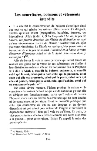 Lesnourritures,boissonsetvêtements
interdits
. Il a interdit la consorrunationde boisson alcoolique ainsi
que tout ce qui génèreles mêmeseffets colrlme les drogues,
quelles qu'elles soient (mangeables,buvables, humées, ou
injectables); Allah $#dit ' ( Ô lesCroyants! Le vin, leieu de
hasard, lespierres dressées,lesflèches de divinalion ne sont
qu'une abomination, æuvredu Diable ; écartez-vousen, artn
que vousréussissiez.Le Diable ne veutqueieter parmi vous,à
traversle vin et lejeu de hasard,I'inimitié et la haine,et votts
détourner d'invoquer Allah et de la Salat. Allez-vousdonc y
mettrefin ? 5" .
Afin de barrer la voie à toute personnequi seraittentéede
réaliserdes gainspar la vente de cessubstancesou d'aider à
leur distributionmêmesi elle ne lesconsonlmepas,le Prophète
# a dit : <<Allah a maudit ta boisson enivrante, a maudit
celui qui la sert, celui qui la boit, celui qui la pressure,celui
chezqui etle estpressurée,celui qui la porte, celui vers qui
elle estportée, celui qu!^lavend, celui qui I'achète,celui qui
en consommele prix. >)t't.
Par cette sévèremenace, l'Islam protège la raison et la
consciencehumainesde tout ce qui estde natureàagir sur elle
et deréglerson fonctionnement,parce qu'il refuse de laisser
l'homme s'abaisserau niveaudescréaturesqui ne sontdouées
ni de conscience,ni de raison.Il est de notoriétépubliqueque
celui qui consolTunedu vin ou des drogues et en devient
dépendantestprêt à tout pour obtenirde l'argent et satisfairesa
dépendance,mêmes'il faut qu'il vole ou qu'il tue.En ouffe,ce
vice peut entraînerd'autresméfaitscommedesactesd'attentat
à la pudeur...pour cetteraison,I'Islam I'a appeléla mèredes
grandspéchés.
520
Al Maida, go-91.
52tAl Mustadrak.2137: hadith n" 2235.
157
 