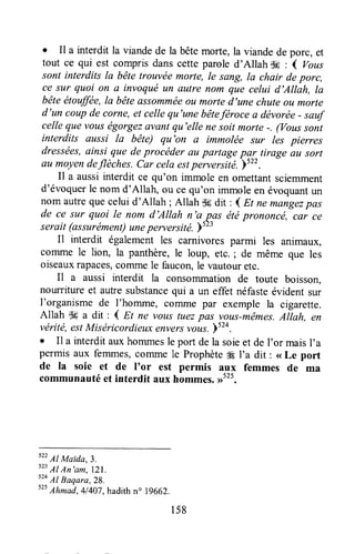 I Il a interdit la viandede la bêtemorte, la viandede porc, et
tout ce qui est comprisdanscetteparoled'Allah t$g: { vous
sont interdits la bête trouvée more, Ie sang, Ia chair deporc,
ce sur quoi on a invoquéun autre nom que celui d'Allah, la
bêteétouffëe,la bêteassomméeou morted'une chuteoLtmorte
d'un coupde corne,et cellequ'une bêteférocea dëvorëe- sauf
cellequevouségorgezavantqu'elle ne soitmorte-. (Voussont
interdits aussi la bête) qu'on a immoltie sur les pierres
dressëes,ainsi que deprocéder au partage par tirage au sort
au moyendeflèches.Car cela estperversité.)522.
Il a aussiinterdit ce qu'on immole en omettantsciemment
d'évoquerle nom d'Allah, ou cequ'on immoleen évoquantun
nom autrequecelui d'Allah ; Allah d6dit : 4 Et nemangezpas
de ce sur quoi le nom d'Allah n'a pas étéprononcé, car ce
serait (assurément)uneperversité. Yt"
Il interdit également les carnivores parmi les animaux,
comme le lion, la panthère,le loup, etc. ; de même que les
oiseauxrapaces,corrunele faucon,le vautouretc.
Il a aussi interdit la consorrrmationde toute boisson,
nourriture et autresubstancequi a un effet néfasteévident sur
I'organisme de l'homme, comme par exemple la cigarette.
Allah $6 a dit : { Et ne vous tuezpas vous-mêmes.Allah, €n
vérité,estMiséricordieux,enversvotts.)524.
o Il a interditauxhommesle port dela soieet de l'or maisI'a
permis aux femmes,corrrmele Prophèteffi I'a dit : <<Le port
de la soie et de I'or est permis aux femmes de ma
communautéet interdit aux hommes.,r5'5.
s22
Al Mairda,3.
s23
Al An'am, lzl.
524
Al Baqara,28.
s25
Ahmad,41407,hadithn" 1g662.
158
 