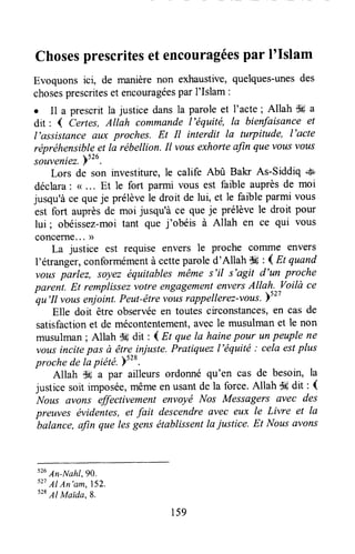 Chosesprescritesetencouragéespar I'Islam
Evoquons ici, de manièrenon exhaustive,quelques-unesdes
chosesprescriteset encouragéespar I'Islam :
. Il a prescritla justice dansla parole et I'acte; Allah S3a
dit: { Certes,AUah commandel'équité, la bieffiisance et
l'assistance aux proches. Et Il interdit la turpitude, l'acte
réprëhensibleet la rébellion.Il vousexhorteufin quevousvous
sàuveniez.)ttu.
Lors de son investiture, le calife Abû Bala As-Siddiq +*b
déclara: ( .. . Et le fort parmi vous est faible auprèsde moi
jusqu'àce queje prélèvele droit de lui, et le faible parmi vous
est fort auprèsde moi jusqu'à ce que je prélève le droit pour
lui; obéissez-moitant que j'obéis à Allah en ce qui vous
concerne... ))
La justice est requise envers le proche colrune envers
l'étranger,conformémentà cetteparoled'Allah S* : { Et quand
vousparlez, soyez équitabtesmêmes'l/ s'agit d'un proche
parent. Et remplissezvotre engagementenversAllah. Voilà ce-qu'Il
vousenjoint.Peut-êtrt riui roppellerez-vous.>s27
Elle doit être observéeen toutescirconstances,en cas de
satisfactionet de mécontentement,avecle musulmanet le non
musulman; Allah $6 dit : { Et que la hainepour unpeuple ne
vousincitepas à êtrelniuste. Pratiquezl'équité : cela estplus
proche de Iapiété.)528.
Allah $g a par ailleurs ordonné qu'en cas de besoin, la
justice soit impoié*, mêmeen usantde Ia force.Allah $* dit : {
Nous ûvons effectivement envoyé Nos Messagers avec des
preuves évidentes,et fait descendreavec eux le Livre et la
balance,afin que lesgensétablissentla justice. Et Nous avons
ttu
An-Nahl, gQ.
s27
AI An'am,152.
528
AI Maida, B.
159
 
