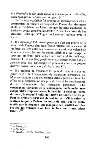 fait descendrele fer, dans lequel il y a uneforce redautable,
aussibienquedesutilitéspour lesgens.)52e.
Ibn Taimya -qu'Allah lui accordela miséricorde-a dit en
comrnentantce verset: <rL'objectif de I'envoi des Messagers
et de la révélation des Liwes est que les gens établissentla
justiceen ce qui concernelesdroitsd'Allah et lesdroitsde ses
créatures.celui qui s'éloigne du Liwe est redresséavec le
fer. >
o Il a encouragéI'altruisme,parcequec'estunepreuvede la
sincéritéde I'amour dont leseffetssereflètentsur la société: il
renforce les liens entre sesmembreset accroîtleur volonté de
se rendre service les uns les autres.Allah $# a fait l'éloge de
ceux qui préfrrent faire le bien aux autres plutôt qu'à eux-
mêmes:4...et qui [tesJpréfèrentà eux-mêmes,même s'ily a
pénurie cltez eux. Quiconque se prémunit-rcontresa propre
avarice,ceux-làsontceuxqui réussissent.ls
. Il a ordonné de fréquenterles gens de bien et a mis en
garde contre la fréquentation de mauvaisespersorures.Le
Messagerffi nousa citécet exempledanslequel il expliqueles
effets de la fréquentationdesgensde bien et les conséquences
de la fréquentation des mauvaises personnes: <<Le
compagnon vertueux et Ie compagnon malhonnête sont
comparables respectivement,le premier, à celui qui porte
du musc, le secondà celui qui active un soufllet àe fàrge.
Pour le premier, qu'it soit devant toi ou qu'il te suive, tu
sentirastoujours I'odeur du musc de celui qui en porte,
tandis que le forgeron qui manipule son soufflet ou bien
brûlera tes vêtements ou bien te fera sentir une odeur
fétide,nt3l.
52e
Al Hadid,25.
530
Al Hachr,9.
53r
Al Boukhari, SlZl04; hadith n" 5214.
160
 