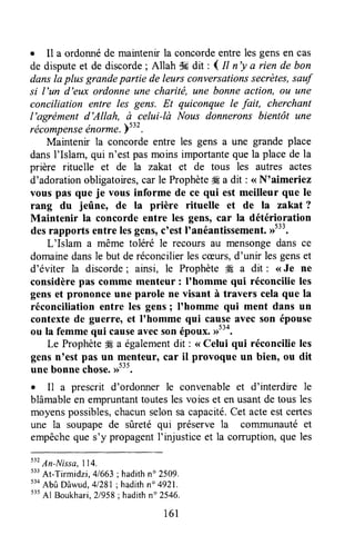 . Il a ordonnéde rnaintenirla concordeentre lesgensen cas
de disputeet de discorde; Allah # dit : I tt n'y a rien de bon
dansla plus grandepartie de leurs conversationssecrètes,sauf
si l'un d'eux ordonneune charilé, une bonneaclion, ou une
conciliation entre les gens. Et quiconque le fait, cherchant
l'agrëment d'Allah, à celui-là Nous donneronsbientôt une
récompenseénarme.Ytt' .
Maintenir la concordeentre les gens a une grande place
dansI'Islam, qui n'est pasmoinsimportantequela placede la
prière rituelle et de la zakat et de tous les autres actes
d'adorationobligatoires,car le ProphèteÆa dit : <<N'aimeriez
vous pas que je vous informe de ce qui est meilleur que le
rang du jeûne, de la prière rituelle et de la za.kat?
Maintenir la concorde entre les gens, car la détérioration
desrapports entre lesgens,c'est llanéantissement.D533.
L'Islam a même toléré le recours au mensongedans ce
domainedansle but deréconcilierlescæurs,d'unir les genset
d'éviter la discorde; ainsi, le ProphèteW a dit : <<Je ne
considèrepfls comme menteur : I'homme qui réconcilie les
genset prononce une parole ne visant à travers celaque la
réconciliation entre les gensI I'homme qui ment dans un
contextede guerre, et I'homme qui caqlg avec son épouse
ou la femmequi causeavecsonépoux.,rt'4.
Le Prophèteffi a égalementdit : < Celui qui réconcilie les
gensn'est pas un menteur, car il provoque un bien, ou dit
une bonnechose.,rt35.
. I1 a prescrit d'ordonner le convenableet d'interdire le
blâmableen empruntanttoutesles voieset enusantde tous les
moyenspossibles,chacunselonsacapacité.Cet acteestcertes
une la soupapede sûreté qui préserve la communauté et
empêcheque s'y propagentI'injusticeet la comrption,que les
tt'
An-,{ista,ll4,
t"
At-Tirmidzi, 41663;hadithno 2509.
t'o
Abû Dâwud,41281;hadithn" 4921.
535
Al Boukhari,21958;hadithn" 2546.
161
 