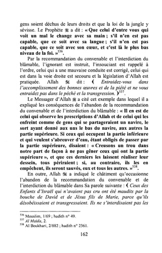 gens soient déchusde leurs droits et que la loi de la jungle y
sévisse.Le Prophète# a dit : <<Que celui d'entre vous qui
voit un mal Ie change avec sa main ; s'il n'en est pas
capable, etr€ ce soit avec sa langue; s'il n'en est pas
capable, {u€ ce soit avec son cæur, et c'est là te plus bas
niveau de la foi. #36.
Par la recornmandationdu convenableet I'interdiction du
blâmable, I'ignorant est instruit, I'insouciant est rappelé à
l'ordre, celui qui a unemauvaiseconduiteestcorrigé,celui qui
est dansla voie droite est secouruet la législationd'Allah est
pratiquée. Allah dE dit : { Entraidez-vous dans
l'accomplissementdes bonnesæuvreset de la piëté et ne yous
entraidezpas danslepéchéet la transgression.ysiz.
Le Messagerd'Allah # a cité cet exempledanslequelil a
expliquéles conséquencesde I'abandonde la recoTnmandation
du convenableet de f interdiction du blâmable: < Il en est de
celui qui observelesprescriptions d'Allah et de celui qui les
enfreint comme de gens qui se partageraient un navire, le
sort ayant donné aux uns le bas du navire, aux autres la
partie supérieure.Si ceux qui occupentla partie inférieure
et qui veulent s'abreuver d'eau, étant obligésde passerpar
la partie supérieure, disaient : <<Creusons un trou dans
notre part de façon à ne pas gêner ceux qui ont la partie
supérieureD, et que ces derniers les laissent réaliser leur
dessein, tous périraient ; si, au contraireo ils les en
empêchent,ils seront sauvés,eux et tous lesautre$.,1538.
En outre, Allah ik a indiqué le châtiment qu'occasionne
I'abandon de la recommandation du convenable et de
f interdictiondu blâmabledansSaparole suivante: d Ceuxdes
Enfants d'Israël qui n'avaient pas cru ont été mauditspar la
bouche de David et de Jésusfils de Marie, parce qu'ils
désobéissaientet transgressaient.Ils ne s'interdisaientpas les
536
Mouslim,ll69; hadithn" 49.
s37
Al MaIda,2.
538
Al Boukhari,?1882;hadithn" 2361.
t62
 