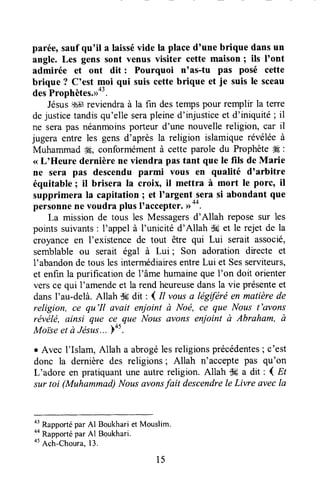 parée,saufqu'il a laissévide la placed'une brique dansun
angle. Les gens sont venus visiter cette maison ; ils I'ont
admirée et ont dit : Pourquoi n'as-tu pas posé cette
brique ? C'est *oi qui suis cettebrique et je suis le sceau
desProphètes.>>"'.
JésusiI# reviendraà la fin destempspour remplir la terre
dejusticetandisqu'elle serapleined'injusticeet d'iniquité ; il
ne serapas néanmoinsporteur d'une nouvellereligion, car il
jugera entre les gensd'après la religion islamiquerévéléeà
Muhammad 'Æ,conformémentà cette parole du Prophète# :
<<L'Heure dernière ne viendra pas tant que le fils de Marie
ne sera pas descendu parmi vous en qualité d'arbitre
équitable ; il brisera la croix, il mettra à mort le porc' il
supprimera la capitationI et I'argent,serasi abondant que
personnene voudra plus I'accepter.D--.
La mission de tous les Messagersd'Allah reposesur les
points suivants: I'appel à l'unicité d'Allah Stret le rejet de la
croyanceen l'existencede tout être qui Lui serait associé,
semblable ou serait égal à Lui ; Son adoration directe et
1'abandonde tous les intermédiaresentreLui et Sesserviteurs,
et enf,rnla purification de l'âme humaineque l'on doit orienter
versce qui I'amendeet la rend heureusedansla vie présenteet
dansI'au-delà.Allah S6dit , I il vousa légtféréen matièrede
religion, ce qu'Il avait enjoint à Noé, ce que Nous t'avans
révëlë, ainsi que ce que Nous avons enioint à Abraham, à
Moiseet à Jésu.ç...Fo5.
r Avec I'Islam, Allah a abrogélesreligionsprécédentes; c'est
donc la dernière des religions; Allah n'accepte pas qu'on
L'adore en pratiquant une autre religion. Allah dc a dit : ( El
sur toi (Muhammad)Nousavonsfait descendrele Livre avecla
o'
Rapportépar Al Boukhariet Mouslim.
oo
Rapportépar Al Boukhari.
ot
Ach-Choura,13.
15
 