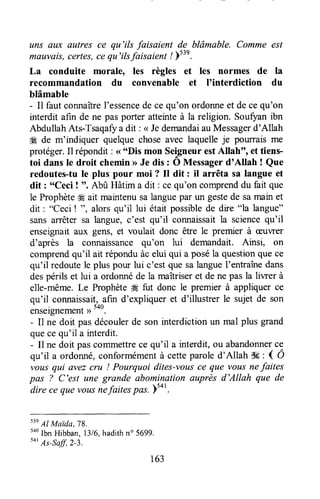 uns awc autres ce qu'ils faisaient de blâmable. Comme est
mauvais,certes,cequ'ilsfaisaient ! psil.
La conduite morale, les règles et les normes de
recommandation du convenable et I'interdiction
blâmable
- Il faut connaîtreI'essencede ce qu'on ordonneet decequ'on
interdit afin de ne pasporter atteinteà la religion. Soufoanibn
Abdullah Ats-Tsaqafya dit : < JedemandaiauMessagerd'Allah
4g de m'indiquer quelquechoseavec laquelleje pourrais me
protéger.Il répondit: < "Dis mon SeigneurestAllah", et tiens-
toi dans le droit chemin>>Je dis : O Messagerd'Allah ! Que
redoutes-tule plus pour moi ? Il dit: il arrêta sa langue et
dit : "Ceci ! '. Abû Hâtim a dit : ce qu'on comprenddu fait que
le Prophète# ait maintenusalanguepar un gestede samain et
dit : "Ceci ! ", alorsqu'il lui était possiblede dire "la langue"
sansarrêtersa langue,c'est qu'il connaissaitla sciencequ'il
enseignaitaux gens, et voulait donc être le premier à æuwer
d'après la connaissancequ'on lui demandait. Ainsi, on
comprendqu'il ait réponduàc elui qui a poséla questionque ce
qu'il redoutele plus pour lui c'est que salangueI'entraînedans
despérils et lui a ordonnéde la maîtriseret de ne pas la liwer à
elle-même.Le Prophète4Efut donc le premier à appliquerce
qu'il connaissait,afin d'expliqueret d'illustrer le sujetde son
enseignementu 5oo.
- I1ne doit pas découlerde son interdiction un mal plus grand
quecequ'il a interdit.
- Il ne doit pascommettrece qu'il a interdit,ou abandonnerce
qu'il a ordonné,conformémentà cetteparoled'Allah S6: { Ô
vous qui avezcru ! Pourquoi dites-vousce que vous nefaites
pûs 7 C'est une grande abominationauprès d'Allah que de-dire
ce quevousnefaitespûs. ys+t.
s3e
AI Maida,78.
too
lbn Hibban,l316,hadithno 5699.
tot
As-sa6,2-3.
la
du
163
 