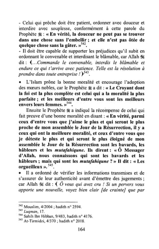 - Celui qui prêchedoit être patient, ordonneravec douceuret
interdire avec souplesse,conformément à ceffe parole du
ProphèteÆ: <<En vérité, la douceur ne peut pas setrouver
dans une chose sans I'embelir ; et elle n'est pas ôtée de
quelquechosesans'lagâter. ,r5o'.
- Il doit être capablede supporterles préjudicesqu'il subit en
ordonnantle convenableet interdisantle blâmable,car Allah i$lç
dit : 1...Commandele convenable,interdis Ie blâmable et
endurece qui t'arrive avecpatience. Telle est la résolution à
prendre danstouteentrepris" !Ytot.
. L'Islam prône la bonne moralité et encourageI'adoption
desmæursnobles,eatle Prophète# a dit : <<Le Croyant dont
la foi est la plus complèteest celui qui a la moralité la plus
parfaite ; et les meilleurs d'entre vous sont les meilleurs
enversleurs femmes
Ensuitele Prophèteffi a indiquéla récompensede celui qui
fait preuved'une bonnemoralitéen disant: <<En véritéoparmi
ceux d'entre vous que j'aime le plus et qui seront le plus
proche de mon assembléele Jour de Ia Résurrection, il y a
ceux qui ont la meilleure moralité, et ceux d'entre vous que
je déteste le plus et qui seront le plus éloigné de mon
assembléele Jour de la Résurrection sont les bavards, les
hâbleurs et les mutafahiqune. Ils dirent : u Ô Messager
d'Allah, nous connaissons qui sont les bavards et les
hâbleurs 1 mais qui sont les matafahiqune ? D Il dit : <<Les
orgueilleux>).545.'
o Il a ordonné de vérifier les informations transmiseset de
s'assurerde leur authenticitéavant d'émettredesjugements;
car Allah lk dit : ( Ô ,ous qui avezcru ! Si un pervers vous
apporte une nouvelle, voyez bien clair [de crainteJ que par
542
Mouslim,412004;hadithn" 2594.
tot
Luqman,17.
to*
SahihIbn Hibban,gl4ï3,hadithn" 4176.
to'At-Titmidzi.
4/370: hadithno2018.
r64
 