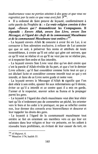 inadvertûncevousneportiez atteinteà desgenset que vousne
regrettiezpar la suitece que vousavezfait )tou.
. Il a ordonné de faire preuve de loyauté, conformémentà
cetteparole du Prophète#É: < La vraie religion consisteà être
loyal. -Envers qui ? demandèrent les Compagnons. Il
répondit : Envers AIIah, envers Son Livre, envers Son
Messager,à l'ëgard deschefs de Ia communautriMusulmane
et de la commuiauté Musulmane tout entière.>>Sa7.
- La loyauté enversAllah iH consisteà avoir foi en Lui, à se
consacrerà Son adorationexclusive,à refuserde Lui associer
qui que ce soit, à préserver Ses noms et attributs de toute
ressemblance,à croire qu'Il est celui qui gèrecet univers,que
ce qu'Il veut seréaliseet cequ'Il ne veutpasne seréalisepas,
et àrespecterSonordreet Sesinterdits.
- La loyauté enversSon Liwe veut dire qu'on doit croire que
c'est la paroled'Allah révéléede Sapart,et quec'estle dernier
Liwe céleste; qu'il faut considérercornmelicite tout ce qui y
est déclarélicite et considérercomme interdit tout ce qui y est
interdit, et fare de ce Liwe notre guideet nohe voie.
- La loyauté enversle Messagerd'Allah # signifie que I'on
doit obéir à sonordre,ajouterfoi aux informationsqu'il donne,
éviter ce qu'il a interdit et ce contre quoi il a mis en garde,
I'aimer et le respecter,æuvrer selon sa Sunnaet la propager
parmi lesgens.
- La loyautéà l'égard deschefsmusulmansveut dre leur obéir
tant qu'ils n'ordonnentpasde commettreun péché,lesorienter
vers le bien et les aiderà le pratiquer,ne pas serebeller contre
eux, leur donnerdesconseilsavecbienveillanceet douceuret
leurrappelerlesdroitsdesgens.
- La loyauté à l'égard de la comrnunautémusulmane tout
entière se fait en orientant sesmembresvers ce qui leur est
salutairedansleur religion et leur vie présente,en les aidantà
résoudreleursproblèmes,en évitant de leur causerdu tort, en
546
AI Hujurat,6.
5a7
Mouslim 1174,hadith55.
165
 