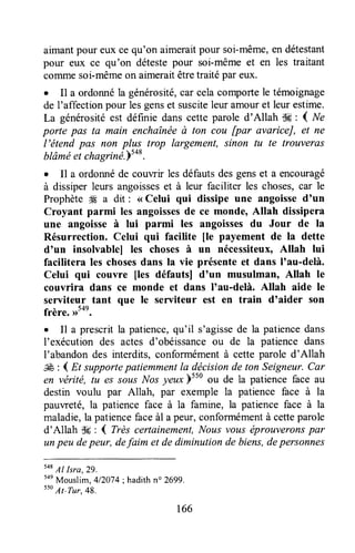 aimantpour eux ce qu'on aimeraitpour soi-même,endétestant
pour eux ce qu'on détestepour soi-mêmeet en les traitant
coTrunesoi-mêmeon aimeraitêtretraitépar eux.
. Il a ordonnéla générosité,carcelacomportele témoignage
de l'affection pour lesgenset susciteleur amouret leur estime.
La générositéest définie danscette parole d'Allah tk : { Ne
porte pas ta main enchaînéeù ton cou [par avariceJ, et ne
l'étend pas non plus trop largement, sinon tu te trouveras
btâméet chagriné.Ysa&.
. I1 a ordonnéde couwir les défautsdesgenset a encouragé
à dissiperleurs angoisseset à leur faciliter les choses,car le
Prophèteffi a dit : <<Celui qui dissipe une angoissed'un
Croyant parmi les angoissesde ce monde, Allah dissipera
une angoisseà lui parmi les angoissesdu Jour de la
Résurrection. Celui qui facilite [e payement de la dette
d'un insolvablel les choses à un nécessiteux,Altah lui
facilitera les chosesdans Ia vie présenteet dans I'au-delà.
Celui qui couvre fles défautsl d'un musulman, Allah le
couvrira dans ce monde et dans I'au-delà. Allah aide le
serviteur tant que le serviteur est en train d'aider son
frère. ,rSon.
o Il a prescrit la patience,qu'il s'agissede la patiencedans
l'exécution des actes d'obéissanceou de la patience dans
I'abandon des interdits, conformémentà cette parole d'Allah
JÊ : { Et supportepatiemmentla dëcisionde ton Seigneur,Car
en vérité, tu es sousNosyeux)tto ou de la patienceface au
destin voulu par Allah, par exemple la patience face à la
pauweté, la patience face à la famine, la patience face à la
maladie,la patiencefaceàl a peur,conformémentà cetteparole
d'Allah dç : { Très certainement,Nous vous éprouveronspar
unpeu depeur, defaim et de diminution de biens,depersonnes
548Al Isra,29.
5ae
Mouslim, 412074;hadithno 2699.
sso
At-Tur,48.
166
 