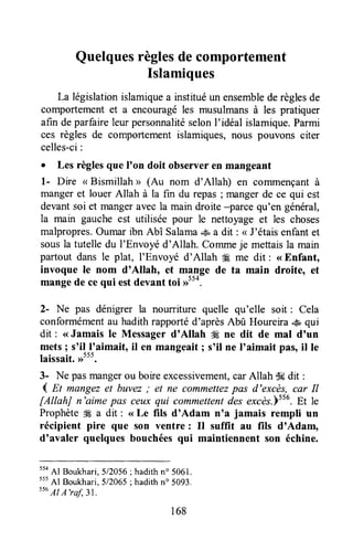 Quelquesrèglesdecomportement
Islamiques
La législationislamiquea instituéun ensemblederèglesde
comportementet a encouragéles musulmansà les pratiquer
afin deparfaireleurpersonnalitéselonI'idéal islamique.Parmi
ces règles de comportementislamiques,nous pouvons citer
celles-ci:
I Les règlesque I'on doit observeren mangeant
l- Dire < Bismillah > (4,, nom d'Allah) en coiltmençantà
mangeret louer Allah à la fin du repas; mangerde ce qui est
devantsoi et mangeraveala main droite -parce qu'en général,
la main gauche est utilisée pour le nettoyageet les choses
malpropres.Oumar ibn Abî Salama.s, a dit : < J'étaisenfantet
sousla tutelledu I'Envoyé d'Allah. Commeje mettaisla main
partout dans le plat, I'Envoyé d'Allah ffi me dit : <<Enfant,
invoque le nom d'Allah, et mange de ta main droite, et
mangede cequi estdevant toi >>554.
2- Ne pas dénigrer la nourriture quelle qu'elle soit : Cela
conformémentau hadithrapportéd'aprèsAbû Houreira .$ qui
dit : <<Jamais le Messager d'Allah ffi ne dit de mal d'un
mets; s'il_l'aimait,il en mangeâit; s'il ne I'aimait pas,il le
laissait.,r5t5.
3- Ne pasmangerou boireexcessivement,carAllah dddit :
4 n mongezet buvez,' et ne commettezpas d'excès, car Il
[AllahJ n'aime pas ceux qui commettentdes excès.]ttu.Et le
Prophèteffi a dit : <<Le fïls d'Adam n'a jamais rempli un
récipient pire que son ventre : Il suffit au flls d'Adam,
d'avaler quelquesbouchéesqui maintiennent son échine.
554
Al Boukhari,512056;hadithn'5061.
555
Al Boukhari,512065;hadithn' 5093.
s56
AI A'raf, 31.
168
 