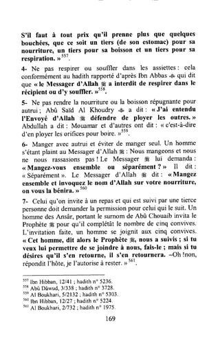 s'il faut à tout prix qu'il prenne plus que quelques
bouchéesoque ce soit un tiers (de son estomac) pour sa
nourriture, un tiers pour sa boisson et un tiers pour sa
respiration. >>557.
4- Ne pas respirer ou sou{fler dans les assiettes: cela
conformémentau hadithrapportéd'aprèsIbn Abbas & qui dit
que ( le Messager d'Allah,# a interdit de respirer dans le
iéripi.nt ou d'y souffler.,rtt*.
5- Ne pas rendre la nourriture ou la boissonrépugnantepour
autrui ; Abû Said Al Khoudry ..+É,a dit : <<J'ai entendu
I'Envoyé d'Allah W défendre de ployer les outres.>>
Abdullah a dit : Mouamar et d'autres ont dit : <<c'est-à-dire
d'en ployerlesorificespourbore. ,rstn.
6- Manger avec autrui et éviter de manger seul. LIn homme
s'étantplaint au Messagerd'Allah # : Nous mângeonset nous
ne nous rassasionspas! Le Messager # lui demanda:
<<Mangez-vous ensemble ou séparément? >> Il dit :
< Séparément>>.Le Messager d'Allah W dit : <<Mangez
ensembleet invoquezle nom d'Allah sur votre nourriture,
on vousla bénira. ,r
tuo
7- Celui qu'on invite à un repaset qui estsuivi par unetierce
personnedoit demanderla permissionpour celuiqui le suit.Un
homme desAnsâr, portant le surnomde Abû Chouaibinvita le
Prophète# pour qu'il complétâtle nombrede cinq convives.
L'invitation faite, un homme se joignit aux cinq convives.
<<Cet hommeodit alors le Prophète ffi, nous a suivis ; si tu
veux lui permettre de sejoindre à nous, fais-le ; mais si tu
désiresqu'il s'en retourne, il S'en_retournera. -Oh !non,
réponditl'hôtt, je l'autoriseà rester.,,tut.
ttt Ibn Hibban,l2l4l; hadithn' 5236.
ttt
Abù Dâwud,3/338; hadithno 3728.
55e
Al Boukhari,5/2132; hadithn" 5303.
tuo
Ibn Hibban, l2lz7 ; hadith n" 5224.
56r
Al Boukhari,21732;hadithn' 1975.
169
 