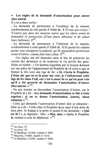 . Les règles de Ia demande d'autorisation pour entrer
chezautrui
Il y en a deuxsortes:
- La demande de permission à I'extérieur de la maison,
conformémentàc etteparoled'Allah uk : { Ô uousqui croyez!
N'entrezpas dans des maisonsautres que les vôtres avant de
demanderla permission [d'une façon délicateJ et de saluer
leurshabitants.)tut.
- La demande de permission à I'intérieur de la maison,
conformémentà cetteparoled'Allah dç : { Et quand lesenfants
parmi vousatteignentla puberté, qu'ils demandentpermission
avantd'entrer, commefontleursaînés.ps6l.
Ces règles ont été énoncéesdans le but de préserverles
secretsdes demeureset de respecterla vie privée des gens.
Selonun hadith : < Un hommeregardantpar la lucarnedonnant
surunepiècede I'appartementdu Prophète# vit celui-ciqui se
frottait la tête avecune tige de fer. (<Si, snécriale Prophète,
j'étais sûr que tu es là pour me voir, je t'enfonceraiscette
tige de fer dansl'æil, car c'està causede ce qu'on peut voir
qu'il a été prescrit de demander I'autorisation d'entrer
chezautrui, ,rtuo.
- Ne pas insisteren demandantI'autorisationd'entrer, car le
ProphèteM a dit: <<Lademanded'autorisation sefait à trois
reprises; _si on te donne I'autorisation, [entre], sinon
retourne ,rtut.
- Celui qui demandeI'autorisationd'entrer doit se présenter;
Jabir.s*a dit : J'allai chezle Prophète#Éausujetd'unedettede
mon père.Je frappaià la porte et quandil me demanda: <<Qui
est là ? o je répondis: Moi. <<Moi, moi, >>répétale Prophète
ffi, commesi celalui déplaisait.,rtuu.
tu'
An-Nour,27.
tut
An-Nour,59.
564
Al Boukhari,5/2304; hadithn" 5887.
565
Mouslim,3/1696; hadithn" 2154.
s66
Al Boukhari.5/23Q6:hadithn" 5896.
170
 