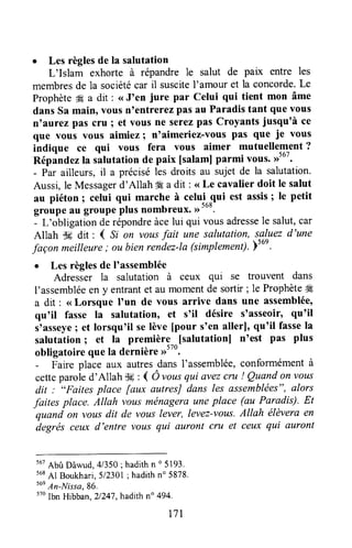 I Les règlesde la salutation
L'Islam exhorte à répandre le salut de palx entre les
membresde la sociétécar il suscitel'amour et la concorde.Le
Prophète# a dit : <<J'en jure par Celui qui tient mon âme
dansSa main, vousn'entrerezpasau Paradistant que vous
n'aurez pas cru ; et vous ne serezpas CroyantSjusqu'à ce
que vous vous aimiez I noaimeriez-vouspas que ie vous
indique ce qui vous fera vous aimer mutuellement ?
Répandezlarulut"tion de paix [salamJparmi vous.,rtu'.
- Par ailleurs,il a préciséles droits au sujet de la salutation.
Aussi,le Messagerd'Allah #€a dit : <<Le cavalier doit le salut
au piéton I celui qui marche à celui-qui est assis; le petit
groupeau groupeplus nombreux.D'oo.
- L'obligation derépondreàcelui qui vousadressele salut,car
Allah $# dit : I Si on vousfait une salutation, sg-ltezd'une
façon meilleure; ou bienrendez-la(simplement).;ser.
. Les règlesde I'assemblée
Adresser la salutation à ceux qui se trouvent dans
l'assembléeen y entrantet aumomentde sortir;le Prophèteffi
a dit : <<Lorsque I'un de vous arrive dans une assemblée,
qu'il fasse la salutation, et s'il désire s'asseoir, qu'il
s'asseyeI et lorsqu'il selève [pour s'en allerl, qu'il fassela
salutation; et la première [salutationl n'est pas plus
obligatoire que la dernière >>570'
- Faire place aux autresdansI'assemblée,conformémentà
cetteputoi" d'Allah $fi: ( Ô rousqui avezcru ! Quandon vous
dit : "Faites place [aux autresJdans les assemblées",alors
faites place. Allah vousménagerauneplace (au Paradis). Et
quand on vousdit de vottslever, levez-vous.Allah élèveraen
degrésceux d'entre vous qui auront cru et ceux qui auront
5utAbû Dâwud,4/350; hadithn o 5193,
568Al Boukhari,512301; hadithn' 5878'
t6eAn-Nissa,86,
tto lbn Hibban,21247,hadith n" 494.
t71
 