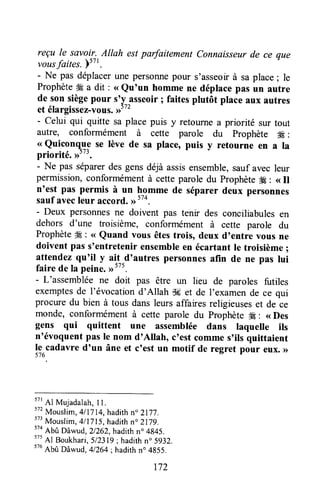 reçu le savoir..Allah estparfaitement Connaisseurde ce que
vousfaites. )s7l
- Ne pas déplaçerune personnepour s'asseoirà saplace; le
ProphèteÆ a dit : <<Qu'un homme ne déplacepas un autre
de son siègepour s'y asseoir; faitesplutôt place aux autres
et éIargirrË"-rorrr.Jtt
- Celui qui quitte sa placepuis y retournea priorité sur tout
autre, conformément à cette parole du prophète #g:
<<Quiconq}^ese lève de sa place, puis y retourne en a la
priorité. >>t".
- Ne pas séparerdes gensdéjà assisensemble,sauf avec leur
permission,conformémentà cette parole du prophète# : <<Il
n'est pas permis à un homme de séparer deux personnes
saufavecleur accord.,,tt4.
- Deux personnesne doivent pas tenir des conciliabulesen
dehors d'une troisième, conformément à cette parole du
Prophète#E: <<Quand vous êtestrois, deux d'entre vous ne
doivent pas s'entretenirensembleen écartantle troisième;
attendezqu'il y ait_.d'autrespersonnesafin de ne pas lui
faire de Ia peine.,r5t5.
- L'assembléene doit pas être un lieu de paroles futiles
exemptesde l'évocationd'Allah Sget de I'examende ce qui
procure du bien à tous dans leurs affairesreligieuseset de ce
monde, conformément à cette parole du Prophète# : <<Des
gens qui quittent une assemblée dans laquelle ils
n'évoquentpas le nom d'Allahoc'est commes'ils quittaient
le cadavre d'un âne et c'est un motif de regret pour eux,>>
576
57r
Al Mujadalah,I l.
572
Mouslim,4/IJ14,hadithn" 2177.
573
Mouslim, 4/1715,hadithn" 217g.
tto
Abû Dâwud,2/262,hadithn.4g45.
575
Al Boukhari,5/2319; hadithn. 5932.
ttu
Abû Dâwud,41264;hadithno4g55.
172
 