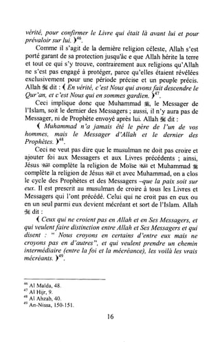 vérité,pour confirmer le Livre qui ëtait lù avsnt lui et pour
prévaloir sur tui. ba6.
comme il s'agit de la dernièrereligion céleste,Allah s'est
porté garantde saprotectionjusqu'àce queAllah héritela terre
et tout ce qui s'y trouve,contrairementaux religionsqu'Allah
ne s'estpas engagéà protéger,parcequ'ellesétaientrévélées
exclusivementpour une période précise et un peuple précis.
Allah dÊdit :1En vérité,c'est Nousqui avonsfait descendrele
Qur'an, et c'estNousqui ensommesgardien. 47.
Ceci implique donc que Muhammad ffi, le Messagerde
l'Islam, soit le dernierdesMessagers; aussi,il n'y aurapasde
Messager,ni deProphèteenvoyéaprèslui. Allah dHdit :
{ Muhammad n'a jamais été le père de l'un de vos
hommes, ma,is le Messager d'Allah et le dernier des
Praphètes.)48.
ceci ne veut pasdire que le musulmanne doit pascroire et
ajouter foi aux Messagerset aux Liwes précédents; ainsi,
Jésus$41çepplète la religion de Moise s# et Muhammad#É
complètela religion de Jésus,s4[et avecMuhammad,on a clos
le cycle desProphèteset desMessagersnue Ia paix soitsur
eux. Il est prescrit au musulmande croire à tous les Liwes et
Messagersqui I'ont précédé.celui qui ne croit pasen eux ou
en un seulparmi eux devientmécréantet sort de I'Islam. Allah
-.kdit :
4 Ceuxqui ne croient pûs enAtlah et en SesMessagers,et
qui veulentfaire distinction entreAllah et SesMessagerset qui
disent Nous croyons en certains d'entre eux mais ne
croyonspas en d'ûutres", et qui veulentprendre un chemin
intermédiaire(entrela foi et la mécréance),les voilà les vrais
mécréantr.)on.
ouAl MaTda,48.
otAr Hilr,g.
otAl Ahrab,4o.
onAn-Nissa,150-I5l.
l6
 