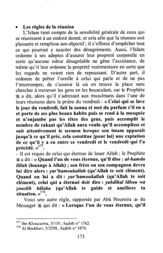 o Les règlesde la réunion
L'Islam tient comptede la sensibilitégénéralede ceuxqui
seréunissentà un endroitdonné,et celaafin que la réunionsoit
plaisanteetremplissesonobjectif; il s'efforced'empêchertout
ce qui pourrait y susciterdes désagréments.Aussi, l'Islam
ordonne à ses adeptesd'assurer leur propreté corporelle en
sorte qu'aucuneodeur désagréablene gêne I'assistance,de
mêmequ'il leur ordonnela propreté vestimentaireen sorteque
les regards ne voient rien de repoussant.D'autre Pafr, il
ordonne de prêter l'oreille à celui qui parle et de ne pas
I'interrompre, de s'asseoir là où on trouve la place sans
chercherà traverserles gensen les bousculant,car le Prophète
4Ea dit, alors qu'il s'adressaitaux musulmansdans I'une de
leursréunionsdansla prière du vendredi: < Celui qui se lave
le jour du vendredi, fait la sunna et met du parfum s'il en a
et porte de sesplus beaux habits puis serend à la mosquée
et n'enjambe pas les têtes des gens, puis accomplit Ie
nombre de rakaat qu'Allah aura voulu qu'il accomplisseet
suit attentivement le sermon lorsque son imam apparaît
jusqu'à ce qu'il prie, celaconstitue[pour luil une expiation
de ce qu'i!_y a eu entre ce vendredi et le vendredi qui I'a
précédé.>>''
'
.
- I1estrequisde celui qui éternuede louerAllah ; le Prophète
# a dit : <<Quand I'un de vouséternue,qu'il disezal-hamdu
lillah (louangeà Allah) ; son frère ou son compagnondevra
lui dire alors : yar'hamoukallaft (qu'Allah te soit clément).
Quand on lui a dit : ynr'hamoukalluh (quoAllah te soit
clément), celui qui a éternué doit dire : yahdîkal lâhou wa
youslih bâlaka (qu'Allah te guide et améliore ta
situation.,rtt8.
Voici une autre règle, rapportéepar Abû Houreira ..sudu
Messagerffi qui dit : < Lorsque I'un de vous éternue,qu'il
ttt
lbn K],ouzaima,31130;hadithn" 1762.
578
Al Boukhari,512298;hadithn'5870.
t73
 