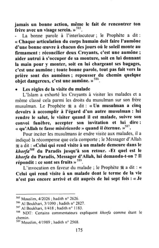 jamais un bonne action, même le fait de rencontrer ton
frère avecun visageserein.
- La bonne parole à f interlocuteur ; le Prophète a dit :
< Chaque afticulation du corps humain doit faire I'aumône
dounebonneæuvreà chacundesjours où le soleilmonte au
firmament : réconcilier deux Croyants, c'est une aumône ;
aider autrui à s'occuper de sa monture, soit en lui donnant
la main pour y monter, soit en lui chargeant sesbagages'
c'est une aumône ; toute bonne parole, tout pas fait vers la
prière sont des aumônes; repoussel^lu chemin quelque
objet dangereux,ctestune aumône.Dtoo.
o Les règlesde la visite du malade
L'Islam a exhorté1esCroyantsà visiter les maladeset a
même classécela parmi les droits du musulman sur son frère
musulman,Le Prophèteffi a dit : <<Un musulman a cinq
devoirs à accomplir à l'égard d'un autre musulman : lui
rendre le salut, le visiter quand il est malade, suivre son
convoi funèbre, accepter son invitation et lui dire :
<(qu'Allah te fassemiséricorde>>quand il éternue.,1587.
Pour inciter lesmusulmansàr endrevisite aux malades,il a
indiquéla récompensequecelacomporte; le Messagerd'Allah
*Éa dit : <<Celuiqui rend visite à un malade demeuredans le
khorfasssdu Paradis jusqu'à son retour. -Et quel est le
khorfa du Paradis,Messager-d'Allah,lui demanda-t-on? Il
répondit : cesontsesfruits ,rt*n.
L'invocation en faveurdu malade; le ProphèteË a dit : <
Celui qui rend visite à un malade dont le terme de la vie
n'est pas encore arrivé et dit auprès de lui sept fois : <<Je
s85Mouslim,412026;hadithn" 2626.
586Al Boukhari,3i1090; hadithn" 2827.
587Al Boukhari,ll4l8; hadithn' 1183.
588
NDT: Cerlains commentateursexpliquent khorfa comme étant le
chemin.
58eMouslim.4ll989l hadithn' 2568.
t75
 
