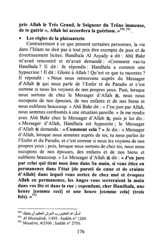 prie Altah le Très Grand, le seigneur du Trône immense,
de te guérir >>oAllah lui accorderala guérison.>>5e05e1.
o Les règlesde la plaisanterie
Contrairementà ce que pensentcertainespersonnes,la vie
dansl'Islam ne doit pas à tout prix être exemptede jeux et de
divertissementlicites. HandhalaAl Asyady a dit : Abû Bakr
m'avait rencontré et m'avait demandé: <comment vas-tu
Handhala? Il dit : Je répondis: Handhala a commis une
hlpocrisie ! Il dit : Gloire à Allah ! Qu'est ce quetu racontes?
Il répondit : <<Nous nous retrouvons auprès du Messager
d'Allah dEqui nous parle de I'Enfer et du Paradiset c'est
coTnmesi nous les voyions de nos propresyeux. Puis,lorsque
nous sortons de chez le Messagerd'Allah ffi, nous nous
occuponsde nos épouses,de nos enfants et de nos biens et
nousoublionsbeaucoup.r>Abû Bakr dit : < J'enjure parAllah,
noussonunesconfrontésà unesituationpareille.> Jemerendis
avec Abû Bakr chezle Messagerd'Allah #8,puis je lui dis :
<<Messager d'Allah, Handhala est hypocrite; le Messager
d'Allah ffi demanda: <<Comment cela ? > Je dis : < Messager
d'Allah, lorsquenous sorrunesauprèsde toi, tu nousparlesde
l'Enfer et du Paradis,et c'estcorrunesi nouslesvoyionsdenos
propresyeux ; puis, lorsquenoussortonsdecheztoi, nousnous
occuponsde nos épouses,des enfants et de nos biens et
oublionsbeaucoup,> Le Messagerd'Allah # Oit: <<J'en jure
par celui qui tient mon âme dans sa main, si vous étiez en
permanencedans l'état [de pureté de cæur et de crainte
d'Allahl dans lequel vous sortez de chez moi et évoquez
Allah en permanence,les Anges vous serreraient la main
dans vos lits et dans la rue ; cependanÇcher Handhala, une
heure .[comme ceciJ et une heure [comme celal (trois
fois).>>5e2
5e0.rl.i.Lr
a,irltJt"Ê:l.Jl.-u Ël'Jt"ùl dLi
svt
17 Mustadrak, ll4g3; hadithn" 1269.
5e2
Mouslim,412106;hadithn" 2750.
176
 