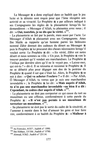 Le MessagerË€a donc expliqué dansce hadith que le jeu
licite et la détente sont requis pour que l'âme récupèreson
activité et sa vivacité. Le Prophèteffi a par ailleurs indiqué à
ses Compagnonsles règles de la plaisanterielorsqu'ils lui
demandèrent: <<Messagerd'Allah, tu plaisantesavec nous ; il
dit : <<Oui, toutefois,je ne dis que la vérité. ,rtn'.
- La plaisanteriese fait par la parole,maisaussipar I'acte.Le
Messagerd'Allah ffi plaisantait avec ses Compagnons.Anas
Ibn Malik .,Èn,rapporte qu'un homme parmi les bédouins
nommé Zàhir donnait des cadeaux du désert au Messagerffi
puis le Prophète# lui procuraitdeschosesnécessaireslorsqu'il
voulait sortir. Le Prophète* dit : < En vérité, Zàhir est notre
désertet nous sommessaville. > Un jour, le Prophète# vint le
trouver pendantqu'il vendaitsesmarchandises.Le Prophèteffi
I'enlaçapar derrièrealorsqu'il ne le voyait pas.( Laisse-moi,
qui est-tu? > dit-il. 11seretournaet reconnutle Prophète#. Il
ne se débattit plus pour dégagerson dos de la poitrine du
ProphèteÆquandil sut quec'était lui. Alors, le Prophète# se
mit à dx.e: < Qui va acheter I'esclave? )>Il dit : < Par Allah,
Ô Mersagel d'Allah, tu verras que je suis une marchandise
invendable> ; le Prophète#Élui dit : <<Mais auprès d'Allah'
tu n'es pas une marchandiseinvendable--ou bien il a dit :
Cependant,tu coûtescher auprèsd'Allah. ,rtno.
- Laplaisanteriene doit pas comporterce qui causedu tort au
musulman ou une offense, conformément à cette parole du
Prophète #t:: ( Il n'est p4: permis à un musulman de
terroriser un musulman.>>".
- Saplaisanteriene doit pasle sortir du cadrede la sincérité,et
l'amener à mentir dans le but d'amuser les gens et leur faire
rire, conformémentà ce hadith du Prophète# : <<Malheur à
tn'
At-Tirmidzi, 41357; hadithn" 1990.
tno
Ibn Hibban,l3/106 ;hadithn" 5790.
ses
Ahmad,51362;hadithn" 23114.
t77
 