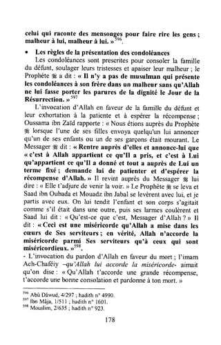 celui qui raconte des mensongggpour faire rire les gens;
malheur à lui, malheur à lui.
. Les règlesde la présentationdescondoléances
Les condoléancessont prescritespour consolerla famille
du défunt,soulagerleurstristesseset apaiserleur malheur; le
Prophèteffi a dit : <<il n'y a pas de musulman qui présente
lescondoléancesà sonfrère dans un malheur sansqu'Allah
ne lui fasseporter les parures de ta dignité le Jour de Ia
Résurrection.,r5e7
t
L'invocation d'Allah en faveur de la famille du défunt et
leur exhortation à la patiente et à espérer la récompense;
oussamaibn zaïd rapporte: < Nous étionsauprèsdu prophète
ffi lorsque I'une de ses filles envoya quelqu'un lui annoncer
qu'un de sesenfantsou un de sesgarçonsétait mourant. Le
MessagerH dit : <<Rentre auprès d'elles et annonce-ruique
<<c'est à Allah appartient ce qu'Il a pris, et c'est à Lui
qu'appartient ce qu'Il a donné et tout a auprèsde Lui un
terme fixé; demande lui de patienter et d'espérer ra
récompensed'Allah. >>11revint auprèsdu MessagerH lui
dre : < Elle t'adjurede venir la voir. > Le ProphèteH selevaet
Saadibn oubada et Mouadz ibn Jabalselevèrentaveclui, etje
partis avec eux. on lui tendit l'enfant et son corps s'agitait
cofirmes'il était dansune outre,puis seslarmescoulèrentet
Saad lui dit : < Qu'est-ce que c'est, Messagerd'Allah ? D Il
dit : <<ceci est une miséricorde qu'Altah a mise dans les
cæurs de ses serviteursI en vérité, Atlah n'accorde la
miséricorde parni ses serviteurs qu'à ceux qui sont
miséricordieux.>-"0.
- L'invocation du pardond'Allah en faveur du mort; l'imam
Ach-chafeiy -qu'Allah lui accorde la misëricorde- aimait
qu'on dise: < Qu'Allah t'accorde une grande récompense,
t'accordeunebonneconsolationet pardonneà ton mort. >
tnu
Abû Dâwud, 41297;hadithn.4990.
"7 Ibn Mâja, llsll; hadithn" l6ol.
5eB
Mouslim,2/635; hadithn" 923.
t78
 