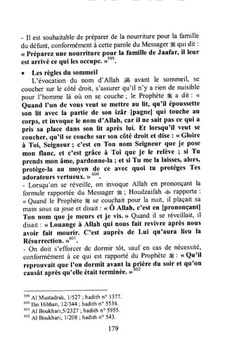 - I1est souhaitablede préparerde la nourriture pour la famille
du défunt,conformémentà cetteparoledu Messager# qui dit :
<<Préparezune nourriture pour la famille de Jaafar, il leur
estarlivé ce qui lesoccup*.,rtnn.
o Les règlesdu sommeil
L'évocation du nom d'Allah & avant le sommeil, sÊ
couchersur le côté droit, s'assurerqu'il n'y a rien de nuisible
pour I'homme là où on se couche; le Prophète4€ a dit : (
Quand I'un de vous veut se mettre au lit, qu'il époussette
son lit avec la partie de son izàr [pagnel qui touche au
corps,et invoque Ie nom d'Allah, car il ne sait pas ce qui a
pris sa place dans son lit après lui. Et lorsqu'il veut se
coucher,qu'il secouchesur son côté droit et dise : <<Gloire
à Toi, seigneur; c'est en Ton nom seigneur que ie pose
mon flanc, et c'est grâce à Toi que je le relève; si Tu
prends mon âme,pardonne-la ; et si Tu me la laisses,alors,
protège-la au moyen 9p ce avec quoi tu protéges Tes
adorateursvertueux. >)out.
- Lorsqu'on se réveille, on invoque Allah en prononçantla
formule rapportéedu MessagerW ; Houdzaifah +u rapporte:
< Quand le ProphèteË se couchaitpour la nuit, il plaçait sa
*uin soussajoue et disaitt ., Ô A[ah, ctesten [prononçantl
Ton nom que je meurs et je vis. >>Quandil se réveillait, il
disait: <<Louange à Allah qui nous fait revivre après nous
avoir fait mourir, C'est auprès de Lui qu'aura lieu la
Résurrection.,ruot.
- On doit s'efforcer de dormir tôt, sauf en cas de nécessité,
conformémentà ce qui est rapportédu Prophète# : <<Qu'il
reprouvait que I'on dormît avant Ia prière du soir et qu'on
causâtaprèsqu'elle était terminée.>)'"'
5ee
Al Mustadrak,11527; hadithno 1377.
uoo
lbn Hibban, 121344;hadithn" 5534.
60r
AI Boukhari,5l232l; hadithn" 5955'
602
Al Boukhari,11208; hadithn" 543.
179
 