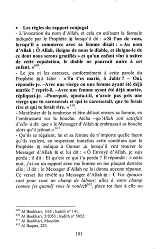 r Les règlesdu rapport conjugal
- L'évocation du nom d'Allah, et cela en utilisant la formule
indiquée par le Prophèteffi lorsqu'il dit : <<Si l'un de vous,
lorsqu'il a commerce avec sa femme disait : <<Au nom
d'Allah ; O Allah, éloignede nous le diable, et éloigne-lede
ce dont nous seronsgratifiés >>et qu'un enfant vînt à naître
de cette copulation, le diable ne pourrait nuire à cet
enfant. ,ruon.
- Le jeu et les caresses,conformémentà cette parole du
Prophète H à Jabir : <<Tu t'es marié, ô Jabir ? Oui,
répondis-je.-Avec une vierge ou une femme ayant été déià
mariée ? reprit-il, -Avec une femme ayant été déià mariée,
répliquai-je. -Pourquoi, ajouta-t-il, n'avoir pas pris une
vierge que tu caresseraiset qui te caresserait,que tu ferais
rire et qui te ferait rire, ,r610.
- Manifesterde la tendresseet êtredélicatenverssafemme,en
I'embrassantsur la bouche. Aïcha -qu'Allah soit satisfait
d'elle- a dit que( le Messagerd'Allah # embrassaitsabouche
alorsqu'iljeûnait.D6rl.
- Qu'ils serégalent,lui et safemmede n'importe quellefaçon
qu'ils veulent, en respectanttoutefois cette condition que le
Prophète # urdiqua à Oumar ..+àlorsqu'il vint trouver le
Messagerd'Allah * et lui dit : u Ô Ett'noyéd'Allah, je suis
perdu; il dit : Et qu'est ce qui t'a perdu? Il répondit: < cette
nuit, j'ai eu un rapport avecma femme en me plaçantderrière
elle ; il dit : le Messagerd'Allah ne lui donnaaucuneréponse.
Ce verset fut révélé au Messagerd'Allah # : ( Vos ëpouses
sont pour vous un champ de labour; allez à votre champ
comme[et quandJ vousle voulez]utt,placetoi face à elle ou
6oeAf Boukhari,l/65 ; hadithn" 141.
610
Al Boukhari,512053;hadithn' 5052.
ett 41 Boukhari,Mouslim.
6f2Al Baqara,223.
181
 