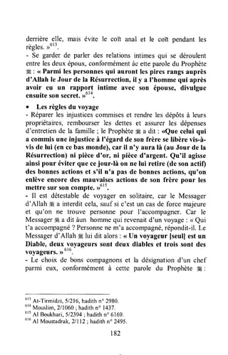 derrière _glle,mais évite le coït anal et le coït pendant les
règles.u6t3.
- Se garder de parler des relations intimes qui se déroulent
entrelesdeux époux,conformémentàc etteparoledu Prophète
#É: <<Parmi lespersonnesqui auront lespires rangs auprès
d'Allah le Jour de Ia Résurrection,il y a I'homme qui après
avoir eu un rappgTl intime avec son épouse, divulgue
ensuitesonsecret.>o'*.
. Les règlesdu voyage
- Réparerles injusticescorruniseset rendreles dépôtsà leurs
propriétaires, rembourser les dettes et assurer les dépenses
d'entretiende la famille ; le Prophèteffi a dit : <<Quecelui qui
a commis une injustice à l'égard de son frère selibère vis-à-
vis de lui (en cebasmonde),car il n'y aura là (au Jour de la
Résurrection)ni pièced'or, ni pièced'argent. Qu'il agisse
ainsi pour éviter que cejour-là on ne lui retire (de son actif)
desbonnesactionset s'il nnapas de bonnesactions,qu'on
enlèveencore des mauvaisesactions de son frère pour les
mettre sur soncompte.,rutt.
- il est détestablede voyager en solitaire, car le Messager
d'Allah #8a interdit cela,saufsi c'est un casde force majeure
et qu'on ne trouve personnepour l'accompagner.Car le
Messagerffi a dit àun hommequi revenaitd'un voyage: < Qui
t'a accompagné?Personnene m'a accompagné,répondit-il.Le
Messagerd'Allah # lui dit alors: <<Un voyageur [seull estun
Diable, deux y.oyageurssont deux diables et trois sont des
voyageurs.,,u
- Le choix de bons compagnonset la désignationd'un chef
parmi eux, conformément à cette parole du Prophète $E:
u''
At-Tirmidzi,51216,hadithn'2980.
6ra
Mouslim, 211060; hadithn" 1437.
6r5
Al Boukhari,512394;hadithn' 6169.
616
Al Moustadrak.2/112: hadithn' 2495.
182
 