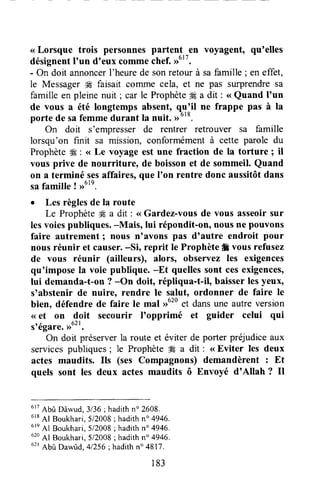 <<Lorsque trois personnes partent en voyagent, qu'elles
désignentI'un dneuxcommechef.,rutt.
- On doit annoncerI'heurede sonretour à safamille ; en effet,
le Messagerffi faisait corrunecela, et ne pas surprendresa
famille en pleine nuit ; car le Prophète € a dit : < Quand I'un
de vous a été longtemps absent, qu'il ne frappe pas à la
porte de safemmedurant la nuit. >>o'o.
On doit s'empresserde rentrer retrouver sa famille
lorsqu'on finit sa mission, conformément à cette parole du
Prophète# : <<Le voyage est une fraction de la torture ; il
yous prive de nourritureo de boissonet de sommeil. Quand
on a terminé sesaffaires,que I'on rentre donc aussitôtdans
safamille ! >>61e.
I Les règlesde la route
Le Prophète# a dit : <<Gardez-vousde vous asseoirsur
lesvoiespubliques.-Mais, lui répondit-on, nousne pouvons
faire autrement I nous n'avons pas dtautre endroit pour
nousréunir et causer.-Si, reprit le Prophète# vousrefusez
de vous réunir (ailleurs), alors, observez les exigences
qu'impose la voie publique. -Et quellessont cesexigences,
lui demanda-t-on? -On doit, répliqua-t-il, baisserlesyeux,
s'abstenir de nuire, rendre le salut, ordonner de faire le
bien, défendre de faire le mal ,>620et dansune autreversion
<<et on doit secourir I'opprimé et guider celui qui
stégare.,ru",
On doit préserverla route et éviter de porter préjudiceaux
servicespubliques; le Prophète#Ea dit : <<Eviter les deux
actes maudits. Ils (ses Compagnons) demandèrent : Et
quels sont les deux actes maudits ô Envoyé d'Allah ? Il
u't
Abû Dâwud,3136;hadithn" 2608.
eta
41 Boukhari,5/2008; hadithn" 4946.
6re
Al Boukhari,5/2008;hadithn" 4946.
620
Al Boukhari,5/2008; hadithn" 4946.
ut'
Abû Dawûd,41256;hadithn" 4817.
183
 