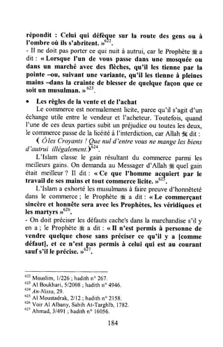 répondit : celui qui défèque sur la route des gens ou à
I'ombre où ils s'abritent. #22.
- Il ne doit pasporter ce qui nuit à autrui, car le prophèteffi a
dit : <<Lorsque I'un de vous passe dans une mosquée ou
dans un marché avec des flèches, qu'il les tienne par la
pointe -ou, suivant une variante, qu'il les tienne à pleines
mains -dans la crainte de blesserde quelque façon que ce
soit un musulman.,rut3.
o Les règlesde la vente et de I'achat
Le commerceestnormalementlicite, parcequ'il s,agitd'un
échangeutile entre le vendeuret l'acheteur.Toutefois, quand
I'une de cesdeux partiessubitun préjudiceou touteslesdeux,
le commercepassede la licéitéà l'interdiction,carAllah dgdit :
4 Ô tescroyants ! ?ryenul d'entre vousne mange lesbiens
d'autrui itlégalem"nt.u'o.
L'Islam classe le gain résultant du commerce parmi les
meilleursgains.on demandaau Messagerd'Allah ffi quel gain
était meilleur? Il dit : <<Ce que I'homme acquiert par le
travail de sesmains et tout commercelicite. >)0".
L'Islam a exhortélesmusulmansà fairepreuved'honnêteté
dans le corrunerce; le Prophèteffi a dit : <<Le commerçant
sincèreet honnête sera aveclesProphètes,lesvéridiques et
les martyrs ,1626.
- on doit préciserlesdéfautscache'sdansla marchandises'il y
en a ; le Prophèteffi a dit : <<fl n'est permis à personne de
vendre quelque chosesans préciser ce qu'il y a [comme
défautl, et ce n'est.pâs permis à celui qui est au courant
saufs'il le précise.Do'".
622
Mouslim,11226;hadithn" 267.
0z:
41 Boukhari,5/2008; hadithn" 4946.
u'o
An-Nissa,29.
62s
Al Moustadrak,2l12;hadithn" 2158.
utu
Voir Al Albany, SahihAt-Targhîb, 1782.
utt
Ahmad,314gl; hadithn' t6056.
184
 