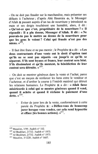 - On ne doit pas fraudersur la marchandise,maisprésenterses
défauts à I'acheteur; d'après Abû Houreira .&, le Messager
d'Allah ffi passantauprèsd'un tas de nourriture y introduisit sa
main et ses doigts touchèrent une humidité, alors, il dit :
<<Qu'est-ce que c'est, propriétaire de la nourriture ? >>Il
répondit : Il a plu dessus,Messager d'Allah. tr dit : <<Ne
pouvais-tu pas le mettre au dessusde la nourriture pour
que les gens le voient ? Celui qui fraude n'est pas des
migns. >>o'o.
- Il faut êtrefrancet ne pasmentir ; le Prophète# a dit : <<Les
deux contractants d'une vente ont le droit d'option tant
qu'ils ne se sont pas séparés-ou jusqu'à ce qu'ils se
séparent.S'ils sont loyaux et francs, leur contrat serâbéni.
S'ils dissimulent et qu'ils mentent, la bénédiction de leur
contrat seradétruite.-r,
u".
- On doit se montrer généreuxdansla vente et l'achat, parce
que c'est un moyen de renforcerles liens entre le vendeuret
l'acheteur,et d'arrêterla courseà l'intérêt matérielqui détruit
les relations humaines.Le Prophèteffi a dit : <<Allah fasse
miséricorde à celui qui se montre généreux quand iI vend,
quand il achète et quand il réclame le paiement d'une
dette.,,u3o.
- Eviter dejurer lors de la vente,conformémentà cette
parole du Prophète#É: < Défiez-vousde beaucoup
jurer lorsquevousvendez,car-celarend hypocrite
et efface[ès bonnesactionsl.,1631.
628
Mouslim, 1/99; hadithn" 102.
62e
Al Boukhari,21732;hadithn" 1973.
630
Al Boukhari,21737;hadithn" 1973.
63r
Mouslim,3l1228;hadithno 1607.
185
 