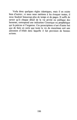 Voila donc quelquesrègles islamiques,mais il en existe
bien d'autres; si nous nous mettionsà les évoquertoutes,il
nous faudrait beaucoupplus de temps et de pages.Il suffit de
savoir qu'à chaque détail de la vie privée ou publique des
hommes,correspondune rndicationCoraniqueou prophétique
qui la préciseet I'organise.Cesprescriptionsn'ont d'autrebut
que de faire en sorte que toute la vie du musulman soit une
adoration d'Allah dans laquelle il fait provision de bonnes
actions.
186
 