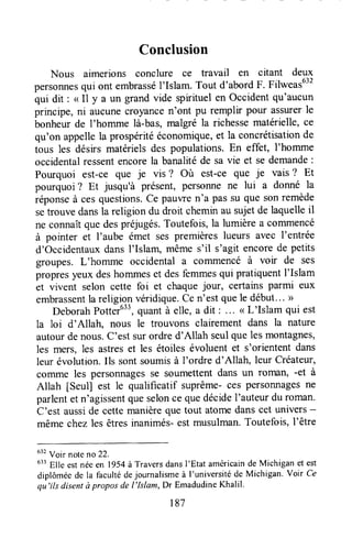 Conclusion
Nous aimerions conclure ce travail en citant deux
personnesqui ont embrasséI'Islam.Tout d'abordF. Filweasu"
qui dit : < I1y a un grand vide spirituel en Occident qu'aucun
principe, ni aucunecroyancen'ont pu remplir pour assurerle
bonheur de l'homme là-bas,malgré la richessematérielle, ce
qu'on appellela prospéritééconomiQue,et la concrétisationde
tous les désirs matérielsdes populations.En effet, I'homme
occidentalressentencorela banalitéde sa vie et se demande:
Pourquoi est-ce que je vis ? Où est-ce que je vais? Et
pourquoi ? Et jusqu'à présent, personne ne lui a donné la
réponseà cesquestions.Ce paulTen'a passu que sonremède
setrouve dansla religion du droit cheminau sujetde laquelleil
ne connaîtque despréjugés.Toutefois,la lumière a comlnencé
à pointer et l'aube émet ses premièreslueurs avec l'entrée
d'OccidentauxdansI'Islam, même s'il s'agit encorede petits
gloupes. L'homme occidental a commencé à voir de ses
propresyeux deshommeset desfemmesqui pratiquentI'Islam
et vivent selon cette foi et chaquejour, certains parmi eux
embrassentla religionvéridique.Cen'est quele début..- >
DeborahPotter633,quantà elle,a dit : .'. ( L'Islam qui est
la loi d'Allah, nous le trouvons clairement dans la nature
autourdenous.C'estsurordred'Allah seulquelesmontagnes'
les mers, les astreset les étoilesévoluentet s'oriententdans
leur évolution.Ils sontsoumisà I'ordre d'Allah, leur Créateur,
çomme les personnagesSeSoumettentdans un rofiUln, -et à
Allah [Seul] est le qualificatif suprême-ces personnagesne
parlentet n'agissentqueselonce quedécidel'auteurdu roman.
C'est ausside cettemanièreque tout atomedanscet univers-
mêmechezles êtresinanimés-estmusulman.Toutefois,l'être
u" Voir noteno 22.
633Elle estnéeen 1954à Traversdansl'Etat américainde Michigan et est
diplôméede la facultédejournalismeà I'universitéde Michigan.Voir Ce
qu'ils disentà proposde l'lslam, Dr EmadudineKhalil.
r87
 
