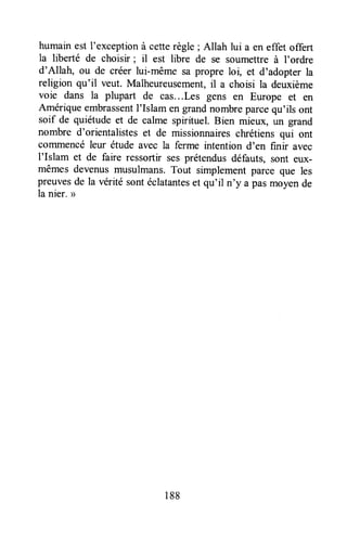 humain est I'exceptionà cetterègle ; Allah lui a en effet offert
la liberté de choisir; il est libre de se soumettreà I'ordre
d'Allah, ou de créer lui-même sa propre loi, et d'adopter la
religion qu'il veut. Malheureusement,il a choisi la deuxième
voie dans la plupart de cas,..Les gens en Europe et en
Amérique embrassentI'Islam en grandnombreparcequ'ils ont
soif de quiétude et de calme spirituel. Bien mieux, un grand
nombre d'orientalistes et de missionnaireschrétiens qui ont
coffrmencéleur étude avec la ferme intention d'en finir avec
I'Islam et de faire ressortir sesprétendusdéfauts, sont eux-
mêmes devenusmusulmans.Tout simplementparce que les
preuvesde la véritésontéclatanteset qu'il tt'y a pasmoyende
la nier. >
188
 