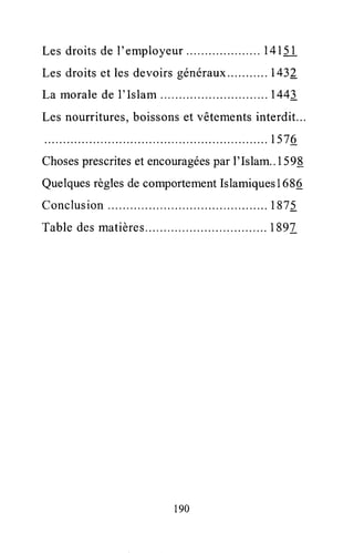 Les droitsde l'employeur .. 14151
Les droitset lesdevoirsgénéraux.. ...1432
La moralede l'Islam .....144!
Les nourritures,boissonset vêtementsinterdit...
..ts76
Chosesprescriteset encouragéesparl'Islam..1599
QuelquesrèglesdecomportementIslamiquesI 686
Conclusion . 1875
Tabledesmatières ...1897
190
 