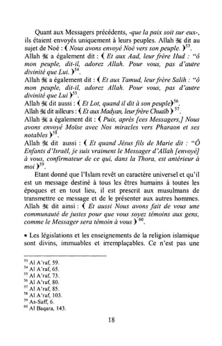 Quantaux Messagersprécédents,-quela paix soit sur eux-,
ils étaientenvoyésuniquementà leurspeuples.Allah lH dit au
sujetdeNoé : 4 NousûvonsenvoyëNoë verssonpeuplt.ltu .
Allah $Ha égalementdit : I m aux Aad, leurfrère Hud : "ô
mon peuple, dit-il, adorez Allah. Pour votts, pas d'autre
divinitéqueLui.sa.
Allah ,$*a égalementdit : { Et aux Tamud,leurfrère Salih : "ô
mon peuple, diril, adorez Allah. Pour vous, pas d'autre
divinitéqueLui s5.
Allah $Edit aussi: I Et Lot, quandit dit à sonpeupt"Yt!.
Allahik dit ailleurs:1gt auxfuIadyan,lanrfrèreChuaib'' .
Allah tlc a égalementdit : { Puis, après [ces Messagers,JNous
avons envoyéMoi'se avec Nos miracles vers Pharaon et ses
notablesYsB.
Allah $6 dit aussi : I At quand Jésusfils de Marie dit ; " Ô
Enfantsd'IsraëL,je suisvraimentle Messagerd'Allah fenvoyéJ
à vous,confirmateurde ce qui, dans la Thora, estantérieur à
moi bse.
Etantdonnéque I'Islam revêtun caractèreuniverselet qu'il
est un messagedestinéà tous les êtres humains à toutes les
époques et en tout lieu, il est prescrit aux musulmans de
transmettrece messageet de le présenteraux autreshommes.
Allah S6 dit ainsi : I n aussi Nous avonsfait de vous une
communautédejustes pour que voussoyeztémoinsa,uxgens,
commele Messagersera tëmoinà vousb
60.
r Les législationset lesenseignementsde la religion islamique
sont divins, immuableset irremplaçables,Ce n'est pas une
t'Al
A'raf, 59.
to
AI A'raq 65.
t'
Al A'raf,73.
56
Al A'raf, 80.
tt
Al A'raf, 85.
t*
Al A'ra[ 103.
tn
As-safq d.
uo
Al Baqara,143.
18
 
