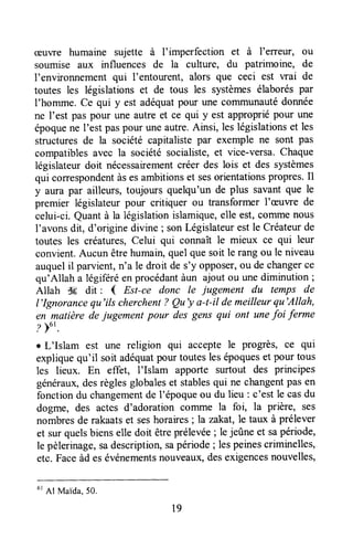 cÊuvre humaine sujette à l'imperfection et à l'erreur, ou
soumise aux influences de la culture, du patrimoine, de
l'environnementqui I'entourent, alors que ceci est wai de
toutes les législations et de tous les systèmesélaborés par
I'homme. Ce qui y est adéquatpour une corrununautédonnée
ne l'est pas pour une autre et ce qui y est appropriépour une
époquene I'estpaspour uneautre.Ainsi, leslégislationset les
structuresde la société capitaliste par exemple ne sont pas
compatiblesavec la sociétésocialiste,et vice-versa.Chaque
législateurdoit nécessairementcréer des lois et des systèmes
qui correspondentàsesambitionset sesorientationspropres.Il
y aura par ailleurs, toujours quelqu'un de plus savantque le
premier législateurpour critiquer ou transformer l'æuwe de
celui-ci.Quantà la législationislamique,elle est,commenous
I'avonsdit, d'originedivine;son Législateurestle Créateurde
toutes les créatures,Celui qui connaît le mieux ce qui leur
convient.Aucun êtrehumain,quel quesoit le rang ou le niveau
auquelil parvient,n'a le droit de s'y opposer,ou de changerce
qu'Allah a légiféréen procédantàun ajout ou unediminution ;
Allah S6 dit : { Est-ce donc le jugement du temps de
I'Ignorancequ'ils cherchent? Qu'y a-t-il demeilleurqu'Allah,
en matière dejugement pour des gens qui ont unefoi ferme
?Fu'.
r L'Islam est une religion qui accepte le progtès, ce qui
expliquequ'il soit adéquatpourtouteslesépoqueset pour tous
les lieux. En effet, l'Islam apporte surtout des principes
généraux,desrèglesglobaleset stablesqui ne changentpas en
fonctiondu changementde l'époqueou du lieu: c'est le casdu
dogme, des actes d'adoration coITImela foi, la prière, ses
nombresde rakaatset seshoraires; h zakat,le taux à prélever
et sur quelsbienselle doit êtreprélevée; le jeûne et sapériode,
le pèlerinage,sadescription,sapériode; lespeinescriminelles,
etc. Faceàd esévénementsnouveaux,desexigencesnouvelles,
u'
Al Maida,5o.
19
 
