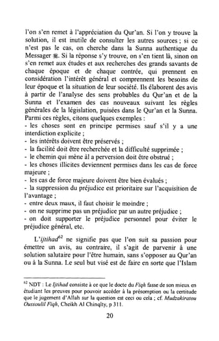 I'on s'en remet à I'appréciationdu Qur'an. Si I'on y trouve la
solution, il est inutile de consulterles autressources; si ce
n'est pas le cas, on cherche dans la Sunna authentiquedu
Messagerffi. Si la réponses'y trouve,on s'entient là, sinonon
s'en remet aux étudêset aux recherchesdesgrandssavantsde
chaque époque et de chaque contrée, qui prennent en
considérationI'intérêt généralet comprennentles besoinsde
leur époqueet la situationde leur société.Ils élaborentdesavis
à parttr de I'analyse des sensprobablesdu Qur'an et de la
Sunna et I'examen des cas nouveaux suivant les règles
généralesde la législation,puiséesdansle Qur'an et la Sunna.
Parmicesrègles,citonsquelquesexemples:
- les choses sont en principe permises sauf s'il y a une
interdictionexplicite ;
- les intérêtsdoiventêtrepréservés;
- la facilité doit êtrerecherchéeet la difficulté supprimée;
- le cheminqui mèneàl a perversiondoit êtreobstrué;
- les chosesillicites deviennentpermisesdansles casde force
majeure ;
- lescasde forcemajeuredoiventêtrebien évalués;
- la suppressiondu préjudiceestprioritaire sur I'acquisitionde
I'avantage;
- entredeuxmaux,il faut choisir le moindre ;
- on ne supprimepasun préjudicepar un autrepréjudice;
- on doit supporter le préjudice personnel pour éviter le
préjudicegénéral,etc.
L'ijtihaf' ne signifie pas que I'on suit sa passionpour
émettre un avis, au contraire, il s'agit de parvenir à une
solution salutairepour l'être humain,sanss'opposerau Qur'an
ou à la Sunna.Le seulbut viséestde faireen sortequeI'Islam
ut
I-IDT : Le Ijtihad consisteà ceque le doctedu Fiqh fassedesonmieux en
étudiant les preuvespour pouvoir accéderà la présomptionou la certitude
que le jugement d'Allah sur la questionestceci ou cela; cf.Mudzakiratou
OussoulilFiqh, CheikhAl Chinqîtg p 3l l.
20
 