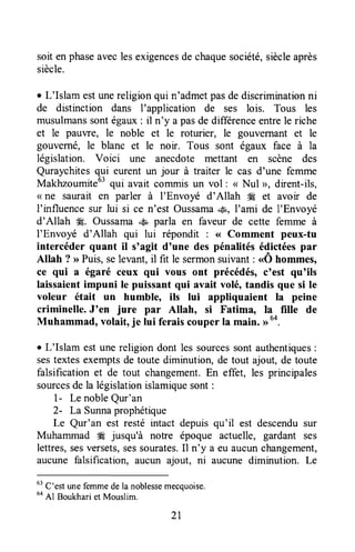 soit enphaseaveclesexigencesde chaquesociété,siècleaprès
siècle.
r L'Islam estunereligionqui n'admetpasde discriminationni
de distinction dans I'application de ses lois. Tous les
musulmanssontégaux: il n'y a pasde differenceentrele riche
et le pauvre, le noble et le roturier, le gouvernant et le
gouverné, le blanc et le noir. Tous sont égaux face à la
législation. Voici une anecdote mettant en scène des
Quraychitesqui eurent un jour à traiter le cas d'une femme
Makhzoumite63qui avait commis un vol : < Nul >, dirent-ils,
( ne saurait en parler à I'Envoyé d'Allah iÆ et avoir de
l'influence sur lui si ce n'est Oussamau&,I'ami de l'Envoyé
d'Allah !Æ.Oussama.,+Ëparla en faveur de cette femme à
I'Envoyé d'Allah qui lui répondit : ( Comment peux-tu
intercéder quant il s'agit d'une des pénalitésédictéespar
Allah ? >>Puis,selevant,il fit le sermonsuivant: <Ô hommes,
ce qui ^ égaré ceux qui vous ont précédés,c'est qu'ils
laissaientimpuni le puissant qui avait volé, tandis que si le
voleur était un humbleo ils lui appliquaient la peine
criminelle. J'en jure par Allah, si Fatima, la fille de
Muhammad, volait, je lui ferais couper la main. >>64.
r L'Islam est unereligion dont les sourcessont authentiques:
sestextesexemptsde toute diminution, de tout ajout, de toute
falsification et de tout changement.En effet, les principales
sourcesde la législationislamiquesont:
l- Le nobleQur'an
2- La Sunnaprophétique
Le Qur'an est resté intact depuisqu'il est descendusur
Muhammad # jusqu'à notre époque actuelle, gardant ses
lettres,sesversets,sessourates.Il n'y a eu aucunchangement,
aucune falsification, aucun ajout, ni aucunËdiminution. Le
63
C'est une femmede la noblessemecquoise.
uo
Al Boukhari et Mouslim.
2L
 