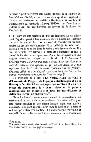 conservéepeut se réferer aux Liwes traitant de la sciencedu
Mustalahoul Hadith, et là, il constateraqu'il est impossible
d'avoir des doutessur les hadithsauthentiquesdu Prophèteffi
qui nous sontparvenus,de mêmequ'il découwira I'ampleur de
l'effort fourni paT ces hommes au service de la Sunna du
ProphètegÉ.
o L'Islam estunereligion qui met leshommessur un même
pied d'égalitéquantà leur création,qu'il s'agissede I'homme
ou de la femme, du blanc ou du noir, de I'Arabe ou du non-
Arabe.Le premierêtrehumaincréépar Allah dgfut Adam .$4ll:
il est le pèrede tous les êtreshumains; puis àp artir de lui, Il a
créé sa femme Eve (Hawa), la mère de I'humanité et leur a
donné la faculté de se reproduire.Ainsi, les hommesont une
origine conrmune, unique. Allah s# dit : { Ô hommes !
Craignezvotre Seigneurqui vous a créésd'un seul être, et a
créé de celui-ci son épouse, et qui de ces deux là a fait
répandre (sur la terre) beaucoup d'hommes et de femmes.
CraignezAllah au nom duquel vousvous implorez les uns les
Avttres,et craignezde rompre lesliensdu sang.Yo'.
Le Prophète W a dit : <<En vérité, Allah ffi vous a
débarrassésde I'orgueil de l'époque antéislamiqueet de la
fierté que I'on tirait à cetteépoquedesancêtres.Il y a deux
sortes de personnes: le croyant pieux et le pervers
malheureux ; les hommes sont tous des fils d'Adam et
Adam [a étécréé]de poussière>>68.
Tous les êtreshumainsqui ont existéet qui existerontsur
terre font donc partie de sadescendance.Ils avaientà I'origine
une même religion et une même langue, mais leur nombre
croissant,ils sesontéparpilléSsurtoute la surfacede la terre et
ont occupédifférentescontrées.La conséquenceinévitableet
naturellede cettedispersionfut quepeu àpeu, sousI'influence
ot
An-Nissa,1.
68
Rapportépar Ahmad, Abû Dâwud, At-Tirmidzi, et lbn Hibban; At-
Tirmidzi et Ibn HibbanI'ont jugé authentique.
 