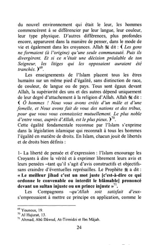 du nouvel environnement qui était le leur, les hommes
commencèrentà se differencierpar leur langue,leur couleuro
leur tlpe physique. D'autres differences, plus profondes
encore,apparurentdansla manièrede penser,dansle modede
vie et égalementdansles croyances.Allah d# dit : I Les gens
nefarmaient (à l'arigine) qu'une seulecommunauté.Puis ils
divergèrent. Et si ce n'était une dëcision préalable de ton
Seigneur, Ies litiges qui les opposaient auraient été
tranchés.)un.
Les enseignementsde I'Islam placent tous les êtres
humains sur un même pied d'égalité, sansdistinction de race,
de couleur, de langue ou de pays. Tous sont égaux devant
Allah, la supériorité des uns et des autres dépenduniquement
de leur degréd'attachementà la religion d'Allah. Allah S* dit :
( Ô ho*met ! Nous votts avons crétis d'un mâle et d'une
femelle, et Nous avonsfait de vous des nations et des tribus,
pour que vous vous connaissiezmutuellement.Le plus noble
d'entre voLts,auprèsd'Allah, estlepluspieux.lla.
Cette égalité fondamentalereconnue par I'Islam s'exprime
dans la législation islamiquequi reconnaîtà tous les hommes
l'égalitéen matièrede droits.En Islam,chacunjouit de libertés
et dedroitsbien définis :
1- La libertéde penséeet d'expression: I'Islam encourageles
Croyants à dire la vérité et à exprimer librement leurs avis et
leurs pensées-tant qu'il s'agit d'avis constructifset objectifs-
sanscraindre d'éventuellesreprésailles.Le Prophète# a dit :
<<Le meilleur jihad c'est un mot juste [crest-à-direce qui
ordonne le convenableou interdit le blâmablel prononcé
devant un sultan injuste ou un prince injuste >>71.
Les Compagnons -qu'Allah soit satisfait d'eux-
s'empressaientà mettre ce principe en application,comme le
un
Younous,19.
to
Al Hulurat, 13.
7r
Ahmad, Abû Dâwud,At-Tirmidzi et lbn Mâjah.
24
 