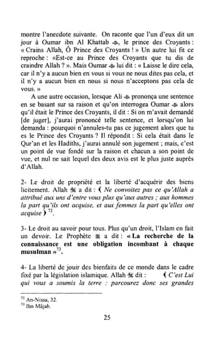 montreI'anecdotesuivante. On raconteque I'un d'eux dit un
jour à Oumar ibn Al Khattab .$, le prince des Croyants:
<rCrains Allah, Ô Ptince des Croyants! > Un autre lui fit ce
reproche: <Est-ce au Prince des Croyants que tu dis de
craindreAllah ? >, Mais Oumar.# lui dit : <<Laissele dire cela,
caril n'y a aucunbienen voussi vousnenousditespascela,et
il n'y a aucun bien en nous si nous n'acceptonspas cela de
vous.D
A une autreoccasion,lorsqueAli 'g,prononçaune sentence
en se basantsur sa raison et qu'on interrogeaOumar 4a,alors
qu'il étaitle PrincedesCroyants,il dit: Si on m'avait demandé
[de juger], j'aurai prononcé telle sentence,et lorsqu'on lui
demanda: pourquoi n'annules-tupas cejugement alors que tu
es le Prince des Croyants? Il répondit : Si cela étail dans le
Qur'an et lesHadiths,j'aurai annulésonjugement; mais,c'est
un point dc vue fondé sur la raison et chacuna son pornt de
vue, et nul ne sait lequeldesdeux avis est le plus juste auprès
d'Allah.
2- Le droit de propriété et la liberté d'acquérir des biens
licitement. Allah Sg a dit : ( Ne convoitezpas ce qu'Allah a
attribuë aux unsd'entre vousplus qu'aux autres; aLtxhommes
la part qu'ils ont acquise,et auxfemmesla part qu'elles ont
acquise
3- Le droit au savoirpour tous.Plusqu'un droit, I'Islam en fait
un devoir. Le Prophète Æ a dit : <<La recherche de la
connaissance est une obligation incombant à chaque
musulman ,rt3.
4- La liberté de jouir des bienfaits de ce monde dans le cadre
fixé par la législationislamique.Allah $6dit : { C'estLui
qui vous a soumis la terre : parcourez donc .çesgrandes
tt
An-Nissa,32.
t'Ibn
Mâjah.
25
 