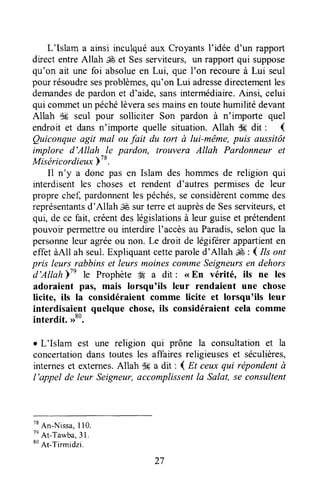 L'Islam a ainsi inculquéaux CroyantsI'idée d'un rapport
direct entreAllah ,€ et Sesserviteurs, un rapport qui suppose
qu'on ait une foi absolueen Lui, que I'on recoureà Lui seul
pourrésoudresesproblèmes,qu'on Lui adressedirectementles
demandesde pardonet d'aide,sansintermédiaire.Ainsi, celui
qui commetun péchélèverasesmainsen toutehumilitédevant
Allah dE seul pour solliciter Son pardon à n'importe quel
endroit et dansn'importe quelle situation.Allah d6 dit ' (
Quiconqueagit mal ou fait du tort à luïmême, puis aussitôt
implore d'Allah -le pardon, trouvera Allah Pardonneur et
Miséricordieuxb'o.
Il n'y a donc pas en Islam des hommesde religion qui
interdisentles choseset rendent d'autres permisesde leur
proprechef,pardonnentlespéchés,se considèrentcommedes
représentantsd'Allah,ffi surterreet auprèsde Sesserviteurs,et
qui, de ce fait, créentdeslégislationsà leur guiseet prétendent
pouvoir permettreou interdire l'accès au Paradis,selonque la
personneleur agréeou non. Le droit de légiferer appartienten
effet àAll ah seul.Expliquantcetteparoled'Allah ,É : { Ils ont
pris leurs rabbins et leurs moinescommeSeigneursen dehors
d'AllahlTe le Prophète W a dit : <<En vérité, ils ne les
adoraient pâs, mais lorsqu'ils leur rendaient une chose
licite, ils la considéraient comme licite et lorsqu'ils leur
interdisaient quelque chose,ils considéraient cela comme
interdit. ,r80.
r L'Islam est une religion qui prône la consultationet la
concertationdans toutesles affairesreligieuseset séculières,
interneset externes.Allah lH a dit : { Et ceuxqui répondentà
l'appel de leur Seigneur,accomplissentla Sala4 se consultent
tt
An-Nissa,I 10.
tn
At-Ta*ba,31.
80
At-Tirmidzi.
27
 