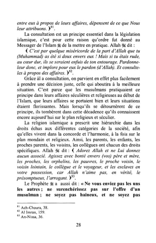 entre eux ù propos de leurs affaires, dépensentde ce que Nous
leur attribuons.)81.
La consultationest un principe essentieldansla législation
islamique, c'est pour cette raison qu'ordre fut donné au
Messagerde I'Islam #Éde la mettreenpratique.Allah iH dit :
1C'est par quelquemiséricordede la part d'AIIah que tu
(Muhammad)as ëtési doux enverseux ! Mais si tu étaisrude,
au cæurdur, ils seseraientenfuisde ton entourage.Pardonne-
leur donc,et implorepour euxlepardon (d'Allah). Et consulte-
lesàpropos desaffaires. Yr'.
Grâceà1a consultation,on parvienteneffet plus facilement
à prendreune décisionjuste, celle qui aboutira à la meilleure
situation. C'est parce que les musulmanspratiquaient ce
principedansleursaffairesséculièreset religieusesau débutde
I'Islam, que leurs affaires se portaientbien et leurs situations
étaient florissantes.Mais lorsqu'ils se détournèrentde ce
principe,ils tombèrentdanscettedécadencequ'ils connaissent
encoreaujourd'hui sur le plan religieux et séculier.
La religion islamique a prescrit une hiérarchiedans les
droits échus aux differentes catégories de la société, afin
qu'ellesvivent dansla concordeet I'harmonie,à la fois sur le
plan mondainet religieux. Ainsi, les parents,les enfants,les
prochesparents,lesvoisins,lescollèguesont chacundesdroits
spécifiques.Allah dE dit : 4 ,l,dorezAllah et ne Lui donnez
altcun associé.Agissezuvec bonté envers(vos)père et mère,
les proches, les orphelins, les pauvres, le proche voisin, le
voisin lointain, le collègue et le voyageur, et les esclavesen
votre possession, car Allah n'aime pas, en vérité, le
présomptr,teux,l'arroganl. )83.
Le Prophète48a aussidit : < Ne vous enviezpas les uns
les autres; ne surenchérissezpas sur I'offre d'un
musulman I ne soyez pas haineux, €t ne soyez pas
*t
Ach-Choura,38.
*2
Al Imran,159.
t'An-Nissa.
36.
28
 
