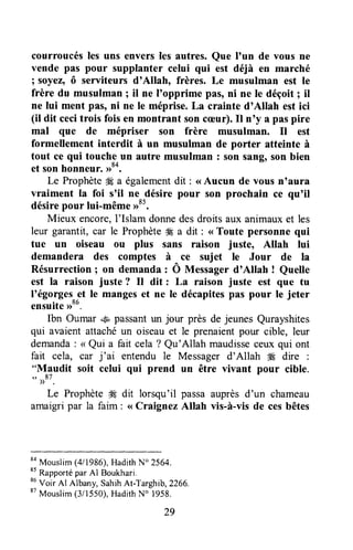 courroucésles uns enversles autres. Que I'un de vous ne
vende pss pour supplanter celui qui est déjà en marché
I soyez,ô serviteurs d'Allah, frères. Le musulman est le
frère du musulman ; il ne I'opprime pas, ni ne le déçoit ; it
ne lui ment pâs, ni ne le méprise.La crainte d'Allah est ici
(it dit cecitrois fois en montrant son cæur).Il n'y a paspire
mal que de mépriser son frère musulman. Il est
formellement interdit à un musulman de porter atteinte à
tout ce qui touche un autre musulman : son sang,son bien
et son honneur. >>84.
Le Prophèteffi a é,galementdit : <<Aucun de vous n'aura
vraiment la foi s'il ne désire pour son prochain ce qu'il
désirepour lui-même ,r85.
Mieux encore,I'Islam donnedesdroitsaux animauxet les
leur garantit, car le Prophète# a dit : <<Toute personne qui
tue un oiseau ou plus sans raison juste, Allah lui
demandera des comptes à ^ce sujet le Jour de Ia
Résurrection I on demanda : O Messagerd'Allah ! Quelle
est la raison juste ? Il dit : La raison juste est que tu
I'égorgeset Ie mangeset ne le décapitespas pour le jeter
ensuite>>oo.
Ibn Oumar 4" passantun jour près de jeunes Qurayshites
qui avaient attachéun oiseauet le prenaientpour cible, leur
demanda: < Qui a fait cela ? Qu'Allah maudisseceux qui ont
fait cela, car j'ar entendu le Messager d'Allah #Ædire :
"Maudit soit celui qui prend un être vivant pour cible.
',
))87.
Le Prophèteffi dit lorsqu'il passaauprèsd'un chameau
amaigripar la faim : <<Craignez Allah vis-à-vis de cesbêtes
8a
Mouslim(4/1986),HadithN" 2564.
*t
Rapportépar Al Boukhari.
*6
Voir AI Albany,SahihAt-Targhib,2266,
87
Mouslim(3/1550),HadithN" 1958.
29
 